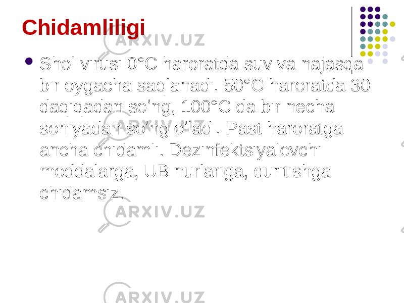 Chidamliligi  Shol virusi 0°C haroratda suv va najasda bir oygacha saqlanadi. 50°C haroratda 30 daqiqadan soʼng, 100°C da bir necha soniyadan soʼng oʼladi. Past haroratga ancha chidamli. Dezinfektsiyalovchi moddalarga, UB nurlariga, quritishga chidamsiz. 