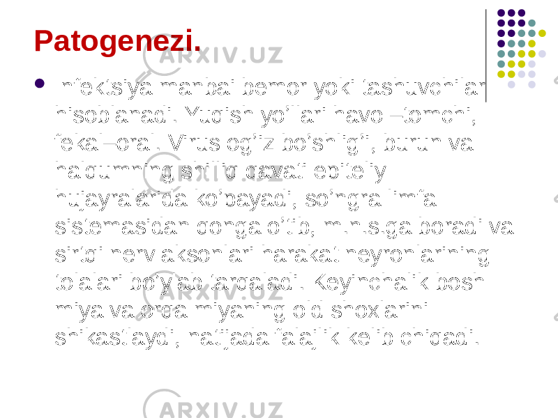 Patogenezi.  Infektsiya manbai bemor yoki tashuvchilar hisoblanadi. Yuqish yoʼllari havo –tomchi, fekal–oral. Virus ogʼiz boʼshligʼi, burun va halqumning shilliq qavati epiteliy hujayralarida koʼpayadi, soʼngra limfa sistemasidan qonga oʼtib, m.n.s.ga boradi va sirtqi nerv aksonlari harakat neyronlarining tolalari boʼylab tarqaladi. Keyinchalik bosh miya va orqa miyaning old shoxlarini shikastlaydi, natijada falajlik kelib chiqadi. 