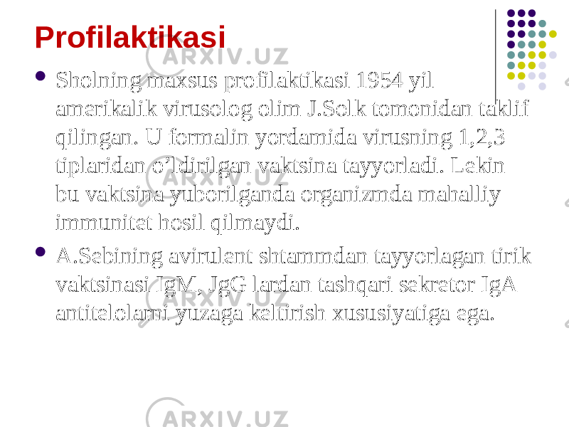 Profilaktikasi  Sholning maxsus profilaktikasi 1954 yil amerikalik virusolog olim J.Solk tomonidan taklif qilingan. U formalin yordamida virusning 1,2,3 tiplaridan oʼldirilgan vaktsina tayyorladi. Lekin bu vaktsina yuborilganda organizmda mahalliy immunitet hosil qilmaydi.  А.Sebining avirulent shtammdan tayyorlagan tirik vaktsinasi IgM, JgG lardan tashqari sekretor IgА antitelolarni yuzaga keltirish xususiyatiga ega. 