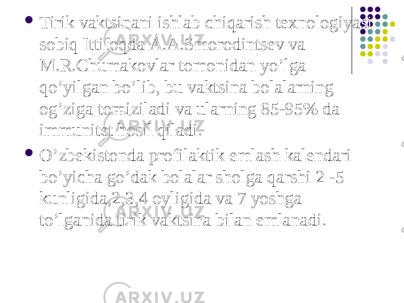  Tirik vaktsinani ishlab chiqarish texnologiyasi sobiq Ittifoqda А.А.Smorodintsev va M.R.Chumakovlar tomonidan yoʼlga qoʼyilgan boʼlib, bu vaktsina bolalarning ogʼziga tomiziladi va ularning 85-95% da immunitet hosil qiladi.  Oʼzbekistonda profilaktik emlash kalendari boʼyicha goʼdak bolalar sholga qarshi 2 -5 kunligida,2,3,4 oyligida va 7 yoshga toʼlganida tirik vaktsina bilan emlanadi. 