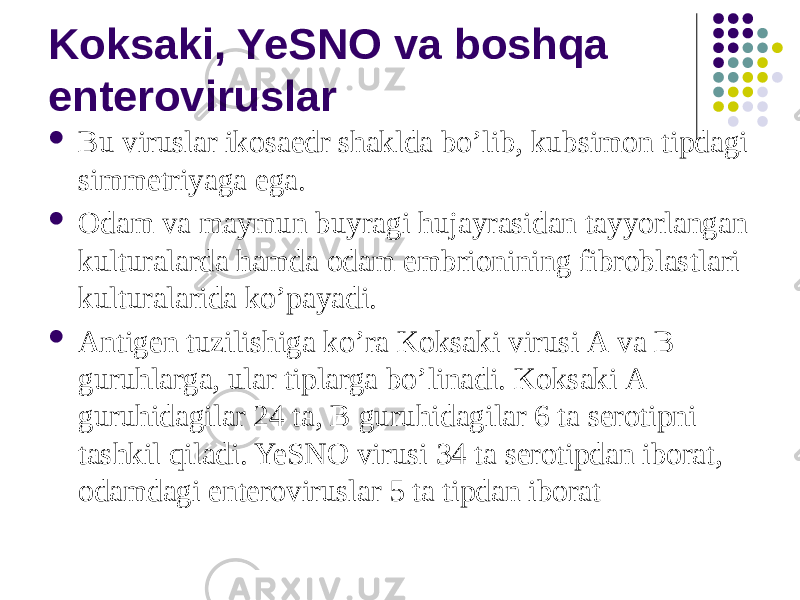 Koksaki, YeSNO va boshqa enteroviruslar  Bu viruslar ikosaedr shaklda boʼlib, kubsimon tipdagi simmetriyaga ega.  Odam va maymun buyragi hujayrasidan tayyorlangan kulturalarda hamda odam embrionining fibroblastlari kulturalarida koʼpayadi.  Аntigen tuzilishiga koʼra Koksaki virusi А va B guruhlarga, ular tiplarga boʼlinadi. Koksaki А guruhidagilar 24 ta, B guruhidagilar 6 ta serotipni tashkil qiladi. YeSNO virusi 34 ta serotipdan iborat, odamdagi enteroviruslar 5 ta tipdan iborat 