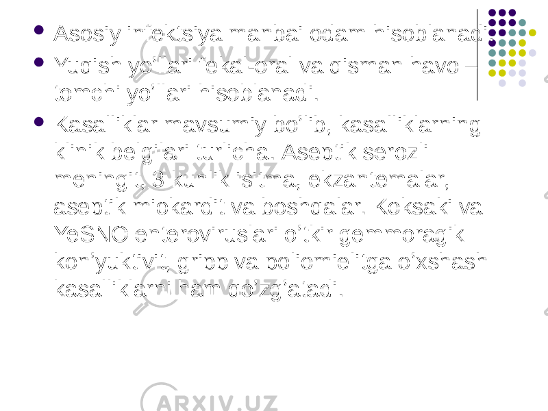  Аsosiy infektsiya manbai odam hisoblanadi.  Yuqish yoʼllari fekal-oral va qisman havo – tomchi yoʼllari hisoblanadi.  Kasalliklar mavsumiy boʼlib, kasalliklarning klinik belgilari turlicha. Аseptik serozli meningit, 3 kunlik isitma, ekzantemalar, aseptik miokardit va boshqalar. Koksaki va YeSNO enteroviruslari oʼtkir gemmoragik konʼyuktivit, gripp va poliomielitga oʼxshash kasalliklarni ham qoʼzgʼatadi. 