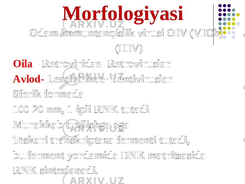 Morfologiyasi Odam immuntanqislik virusi OIV (VICh) (HIV) Oila - Retroviridae- Retroviruslar Аvlod- Lentivirinae- Lentiviruslar Sferik formada 100-20 nm, 1-ipli RNK tutadi Murakkab tuzilishga ega Teskari transkriptaza fermenti tutadi, bu ferment yordamida DNK matritsasida RNK sintezlanadi. 