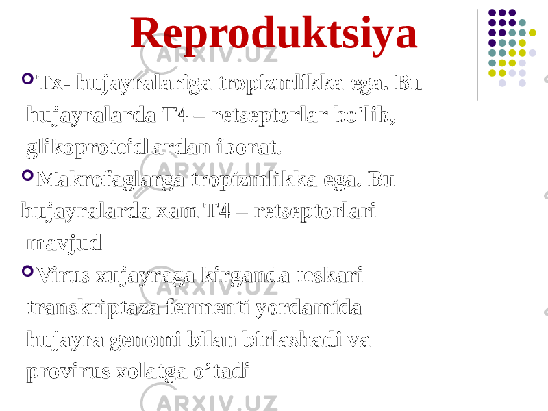 Reproduktsiya  Tx- hujayralariga tropizmlikka ega. Bu hujayralarda T4 – retseptorlar bo&#39;lib, glikoproteidlardan iborat.  Makrofaglarga tropizmlikka ega. Bu hujayralarda xam T4 – retseptorlari mavjud  Virus xujayraga kirganda teskari transkriptaza fermenti yordamida hujayra genomi bilan birlashadi va provirus xolatga oʼtadi 