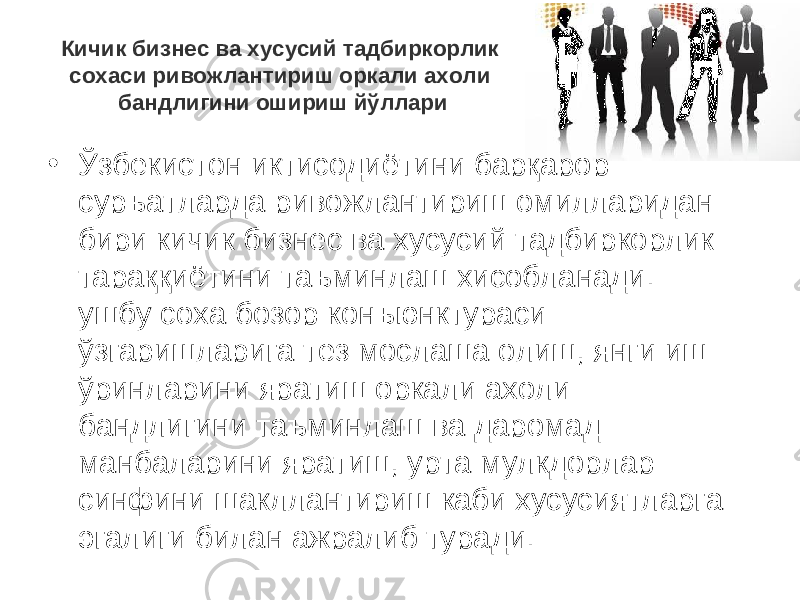 Кичик бизнес ва хусусий тадбиркорлик сохаси ривожлантириш оркали ахоли бандлигини ошириш йўллари • Ўзбекистон иктисодиётини барқарор суръатларда ривожлантириш омилларидан бири кичик бизнес ва хусусий тадбиркорлик тараққиётини таъминлаш хисобланади. ушбу соха бозор конъюнктураси ўзгаришларига тез мослаша олиш, янги иш ўринларини яратиш оркали ахоли бандлигини таъминлаш ва даромад манбаларини яратиш, урта мулкдорлар синфини шакллантириш каби хусусиятларга эгалиги билан ажралиб туради. 