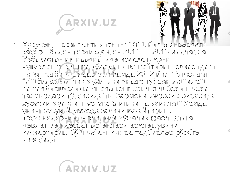 • Хусусан, Президентимизнинг 2011 йил 6 январдаги қарори билан тасдиқланган 2011 — 2015 йилларда Ўзбекистон иқтисодиётида ислоҳотларни чуқурлаштириш ва кўламини кенгайтириш соҳасидаги чора-тадбирлар дастури ҳамда 2012 йил 18 июлдаги “Ишбилармонлик муҳитини янада тубдан яхшилаш ва тадбиркорликка янада кенг эркинлик бериш чора- тадбирлари тўғрисида”ги Фармони ижроси доирасида хусусий мулкнинг устуворлигини таъминлаш ҳамда унинг ҳуқуқий муҳофазасини кучайтириш, корхоналарнинг молиявий-хўжалик фаолиятига давлат ва назорат органлари аралашувини қисқартириш бўйича аниқ чора-тадбирлар рўёбга чиқарилди.  