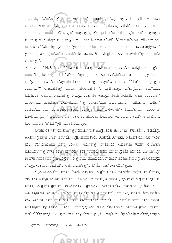 anglash, o`zimizdagi mute tuyg`ularni qo`porish, o`zgalarga qulluq qilib yashash tarzidan voz kechish, tom ma’nodagi mustaqil fikrlashga erishish orqaligina zabt etishimiz mumkin. O`zligini anglagan, o`z qadr-qimmatini, g`ururini anglagan xalqnigina boshqa xalqlar yo millatlar hurmat qiladi. Vatanimiz va millatimizni mazax qilishlariga yo`l qo`ymaslik uchun eng avval mutelik psixologiyasini yanchib, o`zligimizni anglashimiz lozim! Shundagina “Eski aravalar”ga kunimiz qolmaydi. Yozuvchi SH.Bo`taev “Sho`rodan qolgan odamlar” qissasida xalqimiz ongida mutelik psixologiyasini ildiz ottirgan jamiyat va u etishtirgan odamlar qiyofasini ruhiy tahlil usulidan foydalanib ochib bergan. Ayni shu usulda “Sho`rodan qolgan odamlar” 1 qissasidagi amaki qiyofasini jonlantirishga erishganki, natijada, kitobxon qahramonlarning o`ziga xos dunyosiga duch keladi. Asar voqealari davomida qondosh aka-ukalarning bir-biridan uzoqlashib, yotlashib ketishi oqibatida ular dunyosida sodir bo`lgan ma’naviy-ruhiy buzilishlar haqqoniy tasvirlangan. Yozuvchi ularni go`yo zimdan kuzatadi va barcha xatti-harakatlari, kechinmalarini tabiiyligicha ifodalaydi. Qissa qahramonlarining nomlari ularning laqablari bilan aytiladi. Qissadagi Akaning ismi biror o`rinda tilga olinmaydi. Asarda Amaki, Nazoratchi, Go`rkov kabi qahramonlar ham bor-ki, ularning timsolida kitobxon yaqin o`tmish kishilarining qiyofasini ko`radi. Toshmurod alam achchig`ida hamda bemehrligi tufayli Amakining buzog`ini o`g`irlab qamaladi. qishloq odamlarining bu voqeaga o`ziga xos munosabati orqali ularning ichki dunyosi eks ettirilgan: “Qo`ni-qo`shnilardan hech qaysisi o`g`rilardan negadir nafratlanishmas, qaytaga ularga ichlari achishib, oh-voh qilishar, ezilishar, go`yoki o`g`irlanganlar emas, o`g`irlatganlar aybdordek: go`yoki pashshadek narsani fildek qilib melisagacha ko`tarib borgan amakidan yozg`irishardi; chunki, amaki da’vosidan voz kechsa ham, melisalar voz kechmasligi oldida bir jondor xuni hech narsa emasligini aytishardi. Hech birining gunohi yo`q, deyishardi; hamma gunoh ularni o`g`irlikka majbur qilganlarda, deyishardi-yu, bu majbur qilganlar kim ekan, degan 1 Бўтаев Ш. Қиссалар. – Т., 2000. - 314-бет. 