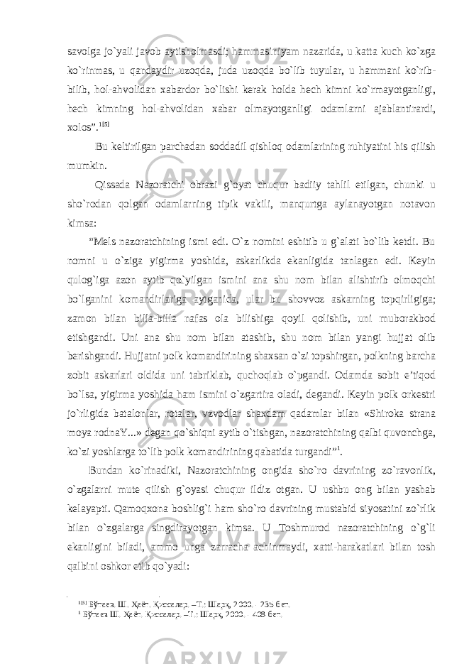 savolga jo`yali javob aytisholmasdi; hammasiniyam nazarida, u katta kuch ko`zga ko`rinmas, u qandaydir uzoqda, juda uzoqda bo`lib tuyular, u hammani ko`rib- bilib, hol-ahvolidan xabardor bo`lishi kerak holda hech kimni ko`rmayotganligi, hech kimning hol-ahvolidan xabar olmayotganligi odamlarni ajablantirardi, xolos”. 1 [5] Bu keltirilgan parchadan soddadil qishloq odamlarining ruhiyatini his qilish mumkin. Qissada Nazoratchi obrazi g`oyat chuqur badiiy tahlil etilgan, chunki u sho`rodan qolgan odamlarning tipik vakili, manqurtga aylanayotgan notavon kimsa: “Mels nazoratchining ismi edi. O`z nomini eshitib u g`alati bo`lib ketdi. Bu nomni u o`ziga yigirma yoshida, askarlikda ekanligida tanlagan edi. Keyin qulog`iga azon aytib qo`yilgan ismini ana shu nom bilan alishtirib olmoqchi bo`lganini komandirlariga aytganida, ular bu shovvoz askarning topqirligiga; zamon bilan billa-billa nafas ola bilishiga qoyil qolishib, uni muborakbod etishgandi. Uni ana shu nom bilan atashib, shu nom bilan yangi hujjat olib berishgandi. Hujjatni polk komandirining shaxsan o`zi topshirgan, polkning barcha zobit askarlari oldida uni tabriklab, quchoqlab o`pgandi. Odamda sobit e’tiqod bo`lsa, yigirma yoshida ham ismini o`zgartira oladi, degandi. Keyin polk orkestri jo`rligida batalonlar, rotalar, vzvodlar shaxdam qadamlar bilan «Shiroka strana moya rodnaY...» degan qo`shiqni aytib o`tishgan, nazoratchining qalbi quvonchga, ko`zi yoshlarga to`lib polk komandirining qabatida turgandi” 1 . Bundan ko`rinadiki, Nazoratchining ongida sho`ro davrining zo`ravonlik, o`zgalarni mute qilish g`oyasi chuqur ildiz otgan. U ushbu ong bilan yashab kelayapti. Qamoqxona boshlig`i ham sho`ro davrining mustabid siyosatini zo`rlik bilan o`zgalarga singdirayotgan kimsa. U Toshmurod nazoratchining o`g`li ekanligini biladi, ammo unga zarracha achinmaydi, xatti-harakatlari bilan tosh qalbini oshkor etib qo`yadi: 1 [5] Бўтаев. Ш. Ҳаёт. Қиссалар. –Т.: Шарқ, 2000. - 235-бет. 1 Бўтаев Ш. Ҳаёт. Қиссалар. –Т.: Шарқ, 2000. - 408-бет. 