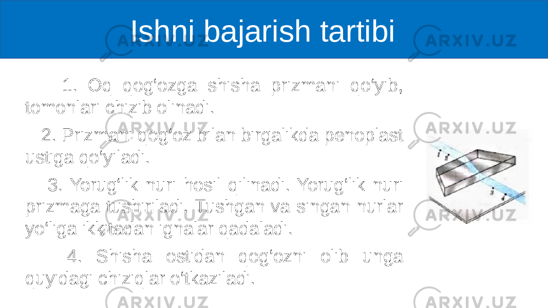  Ishni bajarish tartibi 1. Oq qog‘ozga shisha prizmani qo‘yib, tomonlari chizib olinadi. 2. Prizmani qog‘oz bilan birgalikda penoplast ustiga qo‘yiladi. 3. Yorug‘lik nuri hosil qilinadi. Yorug‘lik nuri prizmaga tushiriladi. Tushgan va singan nurlar yo‘liga ikkitadan ignalar qadaladi. 4. Shisha ostidan qog‘ozni olib unga quyidagi chiziqlar o‘tkaziladi. 