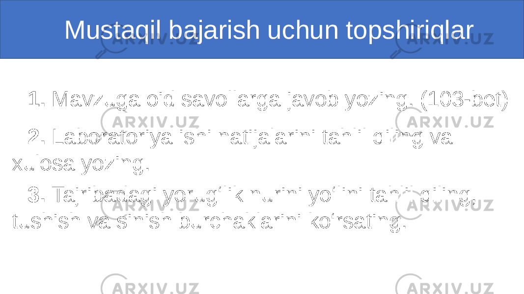  Mustaqil bajarish uchun topshiriqlar 1. Mavzuga oid savollarga javob yozing. (103-bet) 2. Laboratoriya ishi natijalarini tahlil qiling va xulosa yozing. 3. Tajribadagi yorug‘lik nurini yo‘lini tahlil qiling, tushish va sinish burchaklarini ko‘rsating. 