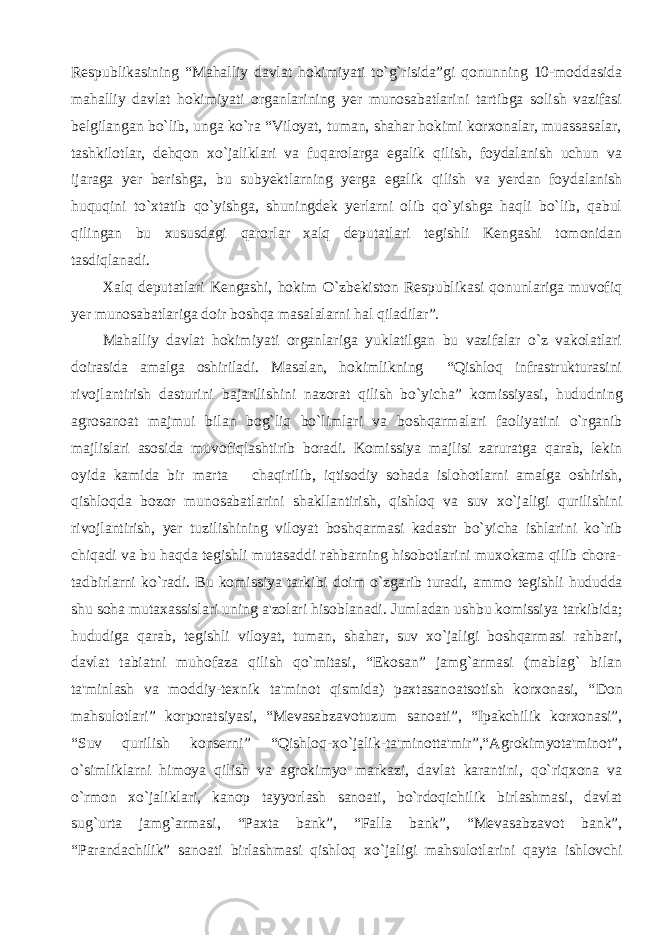 Respublikasining “Mahalliy davlat hokimiyati to`g`risida”gi qonunning 10-moddasida mahalliy davlat hokimiyati organlarining yer munosabatlarini tartibga solish vazifasi belgilangan bo`lib, unga ko`ra “Viloyat, tuman, shahar hokimi korxonalar, muassasalar, tashkilotlar, dehqon xo`jaliklari va fuqarolarga egalik qilish, foydalanish uchun va ijaraga yer berishga, bu subyektlarning yerga egalik qilish va yerdan foydalanish huquqini to`xtatib qo`yishga, shuningdek yerlarni olib qo`yishga haqli bo`lib, qabul qilingan bu xususdagi qarorlar xalq deputatlari tegishli Kengashi tomonidan tasdiqlanadi. Xalq deputatlari Kengashi, hokim O`zbekiston Respublikasi qonunlariga muvofiq yer munosabatlariga doir boshqa masalalarni hal qiladilar”. Mahalliy davlat hokimiyati organlariga yuklatilgan bu vazifalar o`z vakolatlari doirasida amalga oshiriladi. Masalan, hokimlikning “Qishloq infrastrukturasini rivojlantirish dasturini bajarilishini nazorat qilish bo`yicha” komissiya si , hududning agrosanoat majmui bilan bog`liq bo`limlari va b oshqarmalari faoliyatini o`rganib majlislari asosida muvofiqlashtirib boradi. Komissiya majlis i zarurat ga qarab, lekin oy i da kamida bir marta chaqir ili b, iqtisodiy sohada isloh o tlarni amalga oshirish, qishloqda bozor munosabatlarini shakllantirish, qishloq va suv xo`jaligi qurilishini rivojlantirish, yer tuz ilishining viloyat boshqarmasi kadastr bo`yicha ishlar i ni ko`rib chiqadi va bu haqda tegishli mutasaddi rahbarning hisobotlarini muxokama qilib chora- tadbirlarni ko`radi. Bu komissiya tarkibi doim o`zgarib turadi, ammo tegishli hududda shu soha mutaxassislari uning a &#39; zo lar i hisoblanadi. Jumladan ushbu komissiya tarkibida; hududiga qarab, tegishli viloyat, tuman, shahar , suv xo`jaligi boshqarmasi rahbari, davlat tabiatni muhofaza qilish qo`mitasi, “Ekosan” jamg`armasi (mablag` bilan ta&#39;minlash va moddiy-texnik ta&#39;minot qismida) paxtasanoatsotish korxonasi, “ Don mahsulotlari ” korporatsiyasi, “ Mevasabzavotuzum sanoati ” , “ Ipakchilik korxonasi ” , “ S uv qurilish konserni” “ Q ishloq - xo`jalik-ta&#39;minotta&#39;mir”,“Agrokimyota&#39;minot” , o`simliklarni himoya qilish va agrokimyo markazi, davlat karantini, qo`riqxona va o`rmon xo`jaliklari, kanop tayyorlash sanoati, bo`rdoqichilik birlashmasi, davlat sug`urta jamg`armasi, “Paxta bank”, “Falla bank”, “Mevasabz a vot bank”, “Parandachilik” sanoati birlashmasi qishloq xo`jaligi ma h sulotlarini qayta ishlovchi 