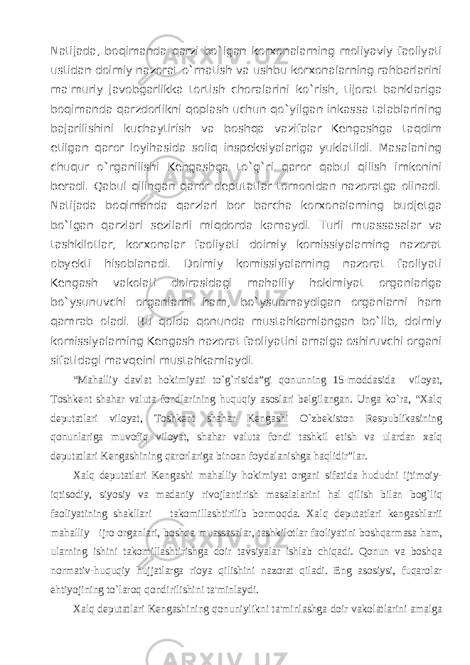 Natijada, boqimanda qarzi bo`lgan korxonalarning moliyaviy faoliyati ustidan doimiy nazorat o`rnatish va ushbu korxonalarning rahbarlarini ma&#39;muriy javobgarlikka tortish choralarini ko`rish, tijorat banklariga boqimanda qarzdorlikni qoplash uchun qo`yilgan inkassa talablarining bajarilishini kuchaytirish va boshqa vazifalar Kengashga taqdim etilgan qaror loyihasida soliq inspeksiyalariga yuklatildi. Masalaning chuqur o`rganilishi Kengashga to`g`ri qaror qabul qilish imkonini beradi. Qabul qilingan qaror deputatlar tomonidan nazoratga olinadi. Natijada boqimanda qarzlari bor barcha korxonalarning budjetga bo`lgan qarzlari sezilarli miqdorda kamaydi. Turli muassasalar va tashkilotlar, korxonalar faoliyati doimiy komissiyalarning nazorat obyekti hisoblanadi. Doimiy komissiyalarning nazorat faoliyati Kengash vakolati doirasidagi mahalliy hokimiyat organlariga bo`ysunuvchi organlarni ham, bo`ysunmaydigan organlarni ham qamrab oladi. Bu qoida qonunda mustahkamlangan bo`lib, doimiy komissiyalarning Kengash nazorat faoliyatini amalga oshiruvchi organi sifatidagi mavqeini mustahkamlaydi. “ Mahalliy davlat hokimiyati to`g`risida”gi qonunning 15-moddasida viloyat, Toshkent shahar valuta fondlarining huquqiy asoslari belgilangan. Unga ko`ra, “Xalq deputatlari viloyat, Toshkent shahar Kengashi O`zbekiston Respublikasining qonunlariga muvofiq viloyat, shahar valuta fondi tashkil etish va ulardan xalq deputatlari Kengashining qarorlariga binoan foydalanishga haqlidir”lar. Xalq deputatlari Kengashi mahalliy hokimiyat organi sifatida hududni ijtimoiy- iqtisodiy, siyosiy va madaniy rivojlantirish masalalarini hal qilish bilan bog`liq faoliyatining shakllari takomillashtirilib bormoqda. Xalq deputatlari kengashlarii mahalliy ijro organlari, boshqa muassasalar, tashkilotlar faoliyatini boshqarmasa ham, ularning ishini takomillashtirishga doir tavsiyalar ishlab chiqadi. Qonun va boshqa normativ-huquqiy hujjatlarga rioya qilishini nazorat qiladi. Eng asosiysi, fuqarolar ehtiyojining to`laroq qondirilishini ta&#39;minlaydi. Xalq deputatlari Kengashining qonuniylikni ta&#39;minlashga doir vakolatlarini amalga 