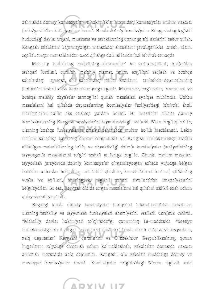 oshirishda doimiy komissiyalar va hokimliklar huzuridagi komissiyalar muhim nazorat funksiyasi bilan katta yordam beradi. Bunda doimiy komissiyalar Kengashning tegishli hududdagi davlat organi, muassasa va tashkilotning qonunga zid aktlarini bekor qilish, Kengash talablarini bajarmayotgan mansabdor shaxslarni javobgarlikka tortish, ularni egallab turgan mansablaridan ozod qilishga doir ishlarida faol ishtirok etmoqda. Mahalliy hududning budjetining daromadlari va sarf-xarajatlari, budjetidan tashqari fondlari, qurilish, maishiy xizmat, ta&#39;lim, sog`liqni saqlash va boshqa sohalardagi ayniqsa, shu sohalardagi rahbar kadrlarni tanlashda deputatlarning faoliyatini tashkil etish katta ahamiyatga egadir. Maktablar, bog`chalar, kommunal va boshqa maishiy obyektlar tarmog`ini qurish masalalari ayniqsa muhimdir. Ushbu masalalarni hal qilishda deputatlarning komissiyalar faoliyatidagi ishtiroki aholi manfaatlarini to`liq aks etishiga yordam beradi. Bu masalalar albatta d oimiy komissiyalarning Kengash sessiyalarini tayyorlashdagi ishtiroki Bilan bog`liq bo`lib, ularning boshqa funksiyalarini amalga oshirishda muhim bo`lib hisoblanadi. Lekin ma&#39;lum sohadagi holatning chuqur o`rganilishi va Kengash muhokamasiga taqdim etiladigan materiallarning to`liq va obyektivligi doimiy komissiyalar faoliyatinining tayyorgarlik masalalarini to`g`ri tashkil etilishiga bog`liq. Chunki ma&#39;lum masalani tayyorlash jarayonida doimiy komissiyalar o`rganilayotgan sohada vujudga kelgan holatdan xabardor bo`ladilar, uni tahlil qiladilar, kamchiliklarni bartaraf qilishning vosita va yo`llari, shuningdek, tegishli sohani rivojlantirish imkoniyatlarini belgilaydilar. Bu esa, Kengash oldida turgan masalalarni hal qilishni tashkil etish uchun qulay sharoit yaratadi. Bugungi kunda doimiy komissiyalar faoliyatini takomillashtirish masalalari ularning tashkiliy va tayyorlash funksiyalari ahamiyatini sezilarli darajada oshirdi. “Mahalliy davlat hokimiyati to`g`risida”gi qonunning 19-moddasida “Sessiya muhokamasiga kiritiladigan masalalarni dastlabki tarzda qarab chiqish va tayyorlash, xalq deputatlari Kengashi qarorlarini va O`zbekiston Respublikasining qonun hujjatlarini ro`yobga chiqarish uchun ko`maklashish, vakolatlari doirasida nazorat o`rnatish maqsadida xalq deputatlari Kengashi o`z vakolati muddatiga doimiy va muvaqqat komissiyalar tuzadi. Komissiyalar to`g`risidagi Nizom tegishli xalq 