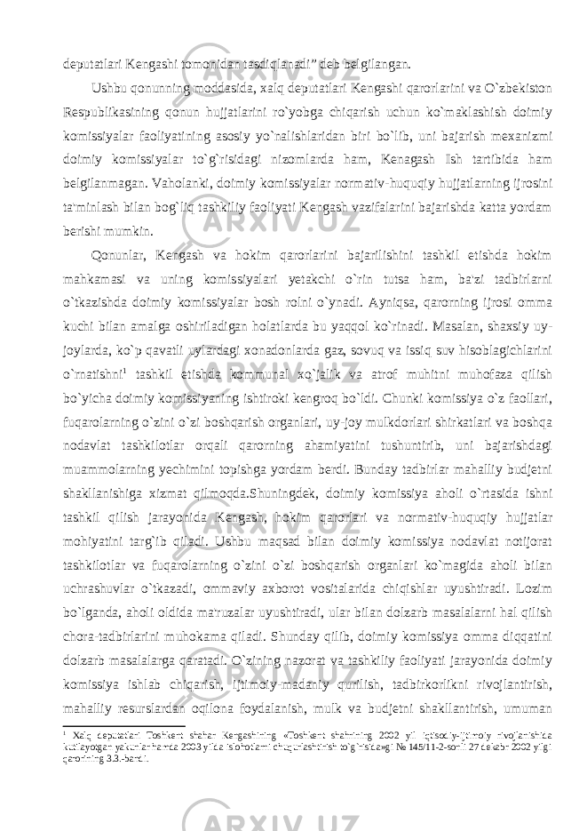 deputatlari Kengashi tomonidan tasdiqlanadi” deb belgilangan. Ushbu qonunning moddasida, xalq deputatlari Kengashi qarorlarini va O`zbekiston Respublikasining qonun hujjatlarini ro`yobga chiqarish uchun ko`maklashish doimiy komissiyalar faoliyatining asosiy yo`nalishlaridan biri bo`lib, uni bajarish mexanizmi doimiy komissiyalar to`g`risidagi nizomlarda ham, Kenagash Ish tartibida ham belgilanmagan. Vaholanki, doimiy komissiyalar normativ- huquqiy hujjatlarning ijrosini ta&#39;minlash bilan bog`liq tashkiliy faoliyati Kengash vazifalarini bajarishda katta yordam berishi mumkin. Qonunlar, Kengash va hokim qarorlarini bajarilishini tashkil etishda hokim mahkamasi va uning komissiyalari yetakchi o`rin tutsa ham, ba&#39;zi tadbirlarni o`tkazishda doimiy komissiyalar bosh rolni o`ynadi. Ayniqsa, qarorning ijrosi omma kuchi bilan amalga oshiriladigan holatlarda bu yaqqol ko`rinadi. Masalan, shaxsiy uy- joylarda, ko`p qavatli uylardagi xonadonlarda gaz, sovuq va issiq suv hisoblagichlarini o`rnatishni 1 tashkil etishda kommunal xo`jalik va atrof muhitni muhofaza qilish bo`yicha doimiy komissiyaning ishtiroki kengroq bo`ldi. Chunki komissiya o`z faollari, fuqarolarning o`zini o`zi boshqarish organlari, uy-joy mulkdorlari shirkatlari va boshqa nodavlat tashkilotlar orqali qarorning ahamiyatini tushuntirib, uni bajarishdagi muammolarning yechimini topishga yordam berdi. Bunday tadbirlar mahalliy budjetni shakllanishiga xizmat qilmoqda.Shuningdek, doimiy komissiya aholi o`rtasida ishni tashkil qilish jarayonida Kengash, hokim qarorlari va normativ-huquqiy hujjatlar mohiyatini targ`ib qiladi. Ushbu maqsad bilan doimiy komissiya nodavlat notijorat tashkilotlar va fuqarolarning o`zini o`zi boshqarish organlari ko`magida aholi bilan uchrashuvlar o`tkazadi, ommaviy axborot vositalarida chiqishlar uyushtiradi. Lozim bo`lganda, aholi oldida ma&#39;ruzalar uyushtiradi, ular bilan dolzarb masalalarni hal qilish chora-tadbirlarini muhokama qiladi. Shunday qilib, doimiy komissiya omma diqqatini dolzarb masalalarga qaratadi. O`zining nazorat va tashkiliy faoliyati jarayonida doimiy komissiya ishlab chiqarish, ijtimoiy-madaniy qurilish, tadbirkorlikni rivojlantirish, mahalliy resurslardan oqilona foydalanish, mulk va budjetni shakllantirish, umuman 1 Xalq deputatlari Toshkent shahar Kengashining «Toshkent shahrining 2002 yil iqtisodiy-ijtimoiy rivojlanishida kutilayotgan yakunlar hamda 2003 yilda islohotlarni chuqurlashtirish to`g`risida»gi № 145/11-2-sonli 27 dekabr 2002 yilgi qarorining 3.3.-bandi. 