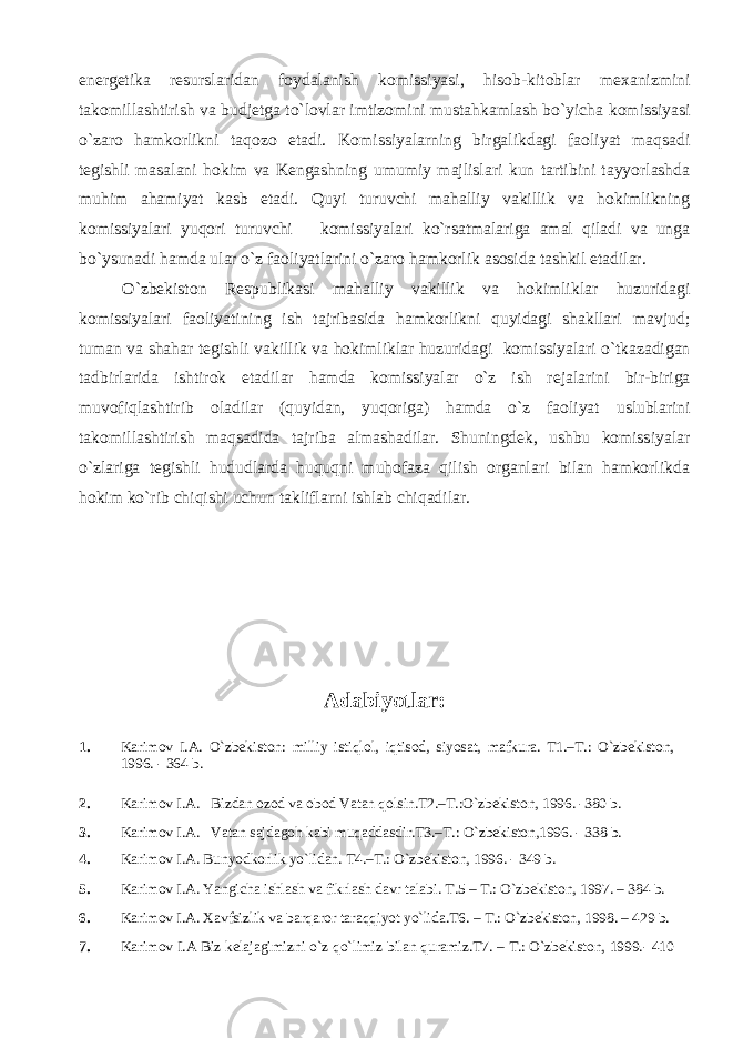 energetika resurslaridan foydalanish k omissiyasi, hisob-kitoblar mexanizmini takomillashtirish va budjetga to`lovlar imtizomini mustahkamlash bo`yicha komissiyasi o`zaro hamkorlikni taqozo etadi. K omissiyalar ning birgalikda gi faoliyat maqsadi tegishli masalani hokim va Kengashning umumiy majlislari kun tartibini tayyorlashda muhim ahamiyat kasb etadi. Q uyi turuvchi mahalliy vakillik va hokimlikning komissiyalari yuqori turuvchi komissiyalari ko`rsatmalariga amal qiladi va unga bo`ys u nadi hamda u lar o`z faoliyatlarini o`zaro hamkorlik asosida t a shkil etadilar. O`zbekiston Respublikasi mahalliy vakillik va hokimliklar huzuridagi komissiyalari faoliyatini ng ish tajribasida hamkorlikni quyidagi shakllari mavjud ; t uman va shahar tegishli vakillik va hokimliklar huzuridagi komissiyalar i o`tkazadigan tadbirlarida ishtirok etadilar hamda komissiyalar o`z ish rejalarini bir-biriga muvofiqlashtiri b oladilar (quyidan, yuqoriga) h amda o`z faoliyat uslublarini takomillashtirish maqsadida tajriba alm a shadilar. Shuningdek, ushbu komissiya lar o`zlariga tegishli hududlarda huquqni muhofaza qilish organlari bilan hamkorlikda hokim ko`rib chiqishi uchun takliflarni ishlab chiqadilar. Adabiyotlar : 1. Karimov I.A. O`zbekiston: milliy istiqlol, iqtisod, siyosat, mafkura. T1.–T.: O`zbekiston, 1996. - 364 b. 2. Karimov I.A. Bizdan ozod va obod Vatan qolsin.T2.–T.:O`zbekiston, 1996. -380 b. 3. Karimov I.A. Vatan sajdagoh kabi muqaddasdir.T3.–T.: O`zbekiston,1996. - 338 b. 4. Karimov I.A. Bunyodkorlik yo`lidan. T4.–T.: O`zbekiston, 1996. - 349 b. 5. Karimov I.A. Yangicha ishlash va fikrlash davr talabi. T.5 – T.: O`zbekiston, 1997. – 384 b. 6. Karimov I.A. Xavfsizlik va barqaror taraqqiyot yo`lida.T6. – T.: O`zbekiston, 1998. – 429 b. 7. Karimov I.A Biz kelajagimizni o`z qo`limiz bilan quramiz.T7. – T.: O`zbekiston, 1999.- 410 