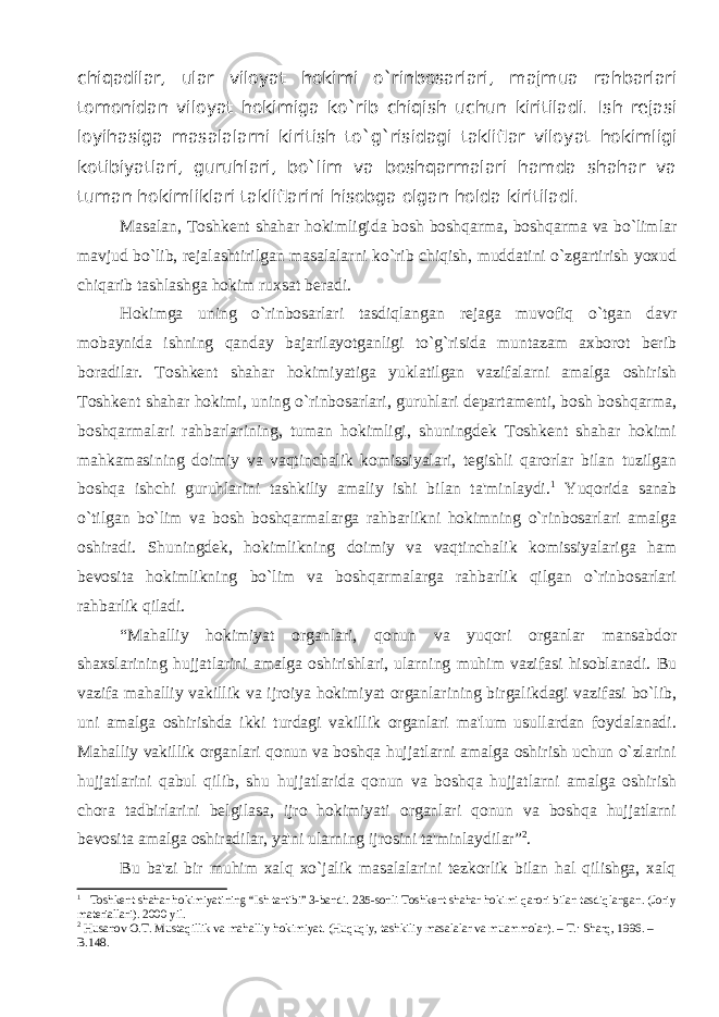 chiqadilar, ular viloyat hokimi o`rinbosarlari , majmua rahbarlari tomonidan viloyat hokimiga ko`rib chiqish uchun kiritiladi. Ish rejasi loyi h asiga masalalarni kiritish to` g` risidagi takliflar vilo yat hokimligi kotibiyatlari, guruhlari, bo` lim va boshqarmalari hamda shahar va tuman hokimliklari takliflarini hisobga olgan holda kiritiladi. Masalan , Tosh kent shahar hokim ligida bosh boshqarma, boshqarma va bo`limlar mavjud bo`lib, rejalashtirilgan masalalarni ko`rib chiqish, muddatini o`zgartirish yoxud chiqarib tashlashga hokim ruxsat beradi. Hokimga uning o`rinbosarlari tasdiqlangan reja ga muvofiq o`tgan davr mobaynida ishning qanday bajarilayotganligi to`g`risida muntazam axborot berib boradilar. Toshkent shahar hokimiyatiga yuklatilgan vazifalarni amalga oshirish Toshkent shahar hokimi, uning o`rinbosarlari, guruhlari departamenti, bosh boshqarma, boshqarmalari rahbarlarining, tuman hokimligi, shuningdek Toshkent shahar hokimi mahkamasining doimiy va vaqtinchalik komissiyalari, tegishli qarorlar bilan tuzilgan boshqa ishchi guruhlarini tashkiliy amaliy ishi bilan ta&#39;minlaydi. 1 Yuqorida sanab o`tilgan bo`lim va bosh boshqarmalarga rahbarlikni hokimning o`rinbosarlari amalga oshiradi. Shuningdek, hokimlikning doimiy va vaqtinchalik komissiyalariga ham bevosita hokimlikning bo`lim va boshqarmalarga rahbarlik qilgan o`rinbosarlari rahbarlik qiladi. “Mahalliy hokimiyat organlari, qonun va yuqori organlar mansabdor shaxslarining hujjatlarini amalga oshirishlari, ularning muhim vazifasi hisoblanadi. Bu vazifa mahalliy vakillik va ijroiya hokimiyat organlarining birgalikdagi vazifasi bo`lib, uni amalga oshirishda ikki turdagi vakillik organlari ma&#39;lum usullardan foydalanadi. Mahalliy vakillik organlari qonun va boshqa hujjatlarni amalga oshirish uchun o`zlarini hujjatlarini qabul qilib, shu hujjatlarida qonun va boshqa hujjatlarni amalga oshirish chora tadbirlarini belgilasa, ijro hokimiyati organlari qonun va boshqa hujjatlarni bevosita amalga oshiradilar, ya&#39;ni ularning ijrosini ta&#39;minlaydilar” 2 . Bu ba&#39;zi bir muhim xalq xo`jalik masalalarini tezkorlik bilan hal qilishga, xalq 1 Toshkent shahar hokimiyatining “Ish tartibi” 3-bandi. 235- s onli Toshkent shahar hokimi qarori bilan tasdiqlangan . (Joriy materiallari). 2000 yil. 2 Husanov O.T. Mustaqillik va mahalliy hokimiyat. (Huquqiy, tashkiliy masalalar va muammolar). – T.: Sharq, 1996. – B.148. 