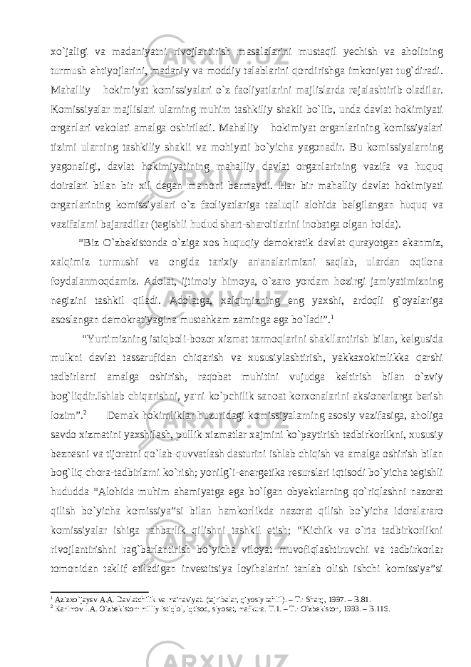 xo`jaligi va madaniyatni rivojlantirish masalalarini mustaqil yechish va aholining turmush ehtiyojlarini, madaniy va moddiy talablarini qondirishga imkoniyat tug`diradi. Mahalliy hokimiyat komissiyalari o`z faoliyatlarini majlislarda rejalashtirib oladilar. Komissiyalar majlislari ularning muhim tashkiliy shakli bo`lib, unda davlat hokimiyati organlari vakolati amalga oshiriladi. Mahalliy hokimiyat organlarining komissiyalari tizimi ularning tashkiliy shakli va mohiyati bo`yicha yagonadir. Bu komissiyalarning yagonaligi, davlat hokimiyatining mahalliy davlat organlarining vazifa va huquq doiralari bilan bir xil degan ma&#39;noni bermaydi. Har bir mahalliy davlat hokimiyati organlarining komissiyalari o`z faoliyatlariga taaluqli alohida belgilangan huquq va vazifalarni bajaradilar (tegishli hudud shart-sharoitlarini inobatga olgan holda). “Biz O`zbekistonda o`ziga xos huquqiy demokratik davlat qurayotgan ekanmiz, xalqimiz turmushi va ongida tarixiy an&#39;analarimizni saqlab, ulardan oqilona foydalanmoqdamiz. Adolat, ijtimoiy himoya, o`zaro yordam hozirgi jamiyatimizning negizini tashkil qiladi. Adolatga, xalqimizning eng yaxshi, ardoqli g`oyalariga asoslangan demokratiyagina mustahkam zaminga ega bo`ladi”. 1 “Yurtimizning istiqboli-bozor xizmat tarmoqlarini shakllantirish bilan, kelgusida mulkni davlat tassarufidan chiqarish va xususiylashtirish, yakkaxokimlikka qarshi tadbirlarni amalga oshirish, raqobat muhitini vujudga keltirish bilan o`zviy bog`liqdir.Ishlab chiqarishni, ya&#39;ni ko`pchilik sanoat korxonalarini aksionerlarga berish lozim”. 2 Demak hokimliklar huzuridagi komissiyalarning asosiy vazifasiga, aholiga savdo xizmatini yaxshilash, pullik xizmatlar xajmini ko`paytirish tadbirkorlikni, xususiy beznesni va tijoratni qo`lab-quvvatlash dasturini ishlab chiqish va amalga oshirish bilan bog`liq chora-tadbirlarni ko`rish; yonilg`i-energetika resurslari iqtisodi bo`yicha tegishli hududda “Alohida muhim ahamiyatga ega bo`lgan obyektlarning qo`riqlashni nazorat qilish bo`yicha komissiya”si bilan hamkorlikda nazorat qilish bo`yicha idoralararo komissiyalar ishiga rahbarlik qilishni tashkil etish; “Kichik va o`rta tadbirkorlikni rivojlantirishni rag`barlantirish bo`yicha viloyat muvofiqlashtiruvchi va tadbirkorlar tomonidan taklif etiladigan investitsiya loyihalarini tanlab olish ishchi komissiya”si 1 Azizxo`jayev A.A. Davlatchilik va ma&#39;naviyat. (tajribalar, qiyosiy tahlil). – T.: Sharq, 1997. – B.81. 2 Karimov I.A. O`zbekiston: milliy istiqlol, iqtisod, siyosat, mafkura. T.1. – T .: O ` zbekiston , 1993. – B.116. 