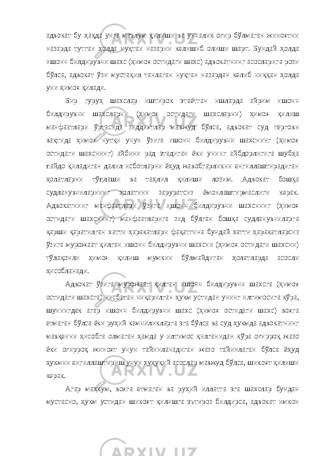 адвокат бу ҳақда унга маълум қилиши ва унчалик оғир бўлмаган жиноятни назарда тутган ҳолда нуқтаи назарни келишиб олиши шарт. Бундай ҳолда ишонч билдирувчи шахс (ҳимоя остидаги шахс) адвокатнинг асосларига рози бўлса, адвокат ўзи мустақил танлаган нуқтаи назардан келиб чиққан ҳолда уни ҳимоя қилади. Бир гуруҳ шахслар иштирок этаётган ишларда айрим ишонч билдирувчи шахсларни (ҳимоя остидаги шахсларни) ҳимоя қилиш манфаатлари ўртасида зиддиятлар мавжуд бўлса, адвокат суд тергови вақтида ҳимоя нутқи учун ўзига ишонч билдирувчи шахснинг (ҳимоя остидаги шахснинг) айбини рад этадиган ёки унинг айбдорлигига шубҳа пайдо қиладиган далил-исботларни ёҳуд жавобгарликни енгиллаштирадиган ҳолатларни тўплаши ва таҳлил қилиши лозим. Адвокат бошқа судланувчиларнинг ҳолатини заруратсиз ёмонлаштирмаслиги керак. Адвокатнинг манфаатлари ўзига ишонч билдирувчи шахснинг (ҳимоя остидаги шахснинг) манфаатларига зид бўлган бошқа судланувчиларга қарши қаратилган хатти-ҳаракатлари фақатгина бундай хатти-ҳаракатларсиз ўзига мурожаат қилган ишонч билдирувчи шахсни (ҳимоя остидаги шахсни) тўлақонли ҳимоя қилиш мумкин бўлмайдиган ҳолатларда асосли ҳисобланади. Адвокат ўзига мурожаат қилган ишонч билдирувчи шахсга (ҳимоя остидаги шахсга) нисбатан чиқарилган ҳукм устидан унинг илтимосига кўра, шунингдек агар ишонч билдирувчи шахс (ҳимоя остидаги шахс) вояга етмаган бўлса ёки руҳий камчиликларга эга бўлса ва суд ҳукмда адвокатнинг мавқеини ҳисобга олмаган ҳамда у илтимос қилганидан кўра оғирроқ жазо ёки оғирроқ жиноят учун тайинланадиган жазо тайинлаган бўлса ёҳуд ҳукмни енгиллаштириш учун ҳуқуқий асослар мавжуд бўлса, шикоят қилиши керак. Агар маҳкум, вояга етмаган ва руҳий иллатга эга шахслар бундан мустасно, ҳукм устидан шикоят қилишга эътироз билдирса, адвокат имкон 