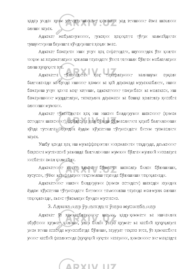 қадар ундан ҳукм устидан шикоят қилишни рад этишнинг ёзма шаклини олиши керак. Адвокат жабрланувчини, гувоҳни ҳақиқатга тўғри келмайдиган тушунтириш беришга кўндиришга ҳақли эмас. Адвокат бажарган иши учун ҳақ сифатидаги, шунингдек ўзи қилган чиқим ва харажатларни қоплаш тарзидаги ўзига тегишли бўлган маблағларни олиш ҳуқуқига эга. Адвокатга тўланадиган ҳақ тарафларнинг келишуви орқали белгиланади ва бунда ишнинг ҳажми ва қай даражада мураккаблиги, ишни бажариш учун қанча вақт кетиши, адвокатнинг тажрибаси ва малакаси, иш бажаришнинг муддатлари, тезкорлик даражаси ва бошқа ҳолатлар ҳисобга олиниши мумкин. Адвокат тўланадиган ҳақ иш ишонч билдирувчи шахснинг (ҳимоя остидаги шахснинг) фойдасига ҳал бўлиш-бўлмаслигига қараб белгиланиши кўзда тутилган юридик ёрдам кўрсатиш тўғрисидаги битим тузмаслиги керак. Ушбу қоида ҳақ иш муваффақиятли ниҳояланган тақдирда, даъвонинг баҳосига мутаносиб равишда белгиланиши мумкин бўлган мулкий низоларга нисбатан амал қилмайди. Адвокатнинг ҳақни адвокат бўлмаган шахслар билан бўлишиши, хусусан, гўёки вазифаларни тақсимлаш тарзида бўлишиши тақиқланади. Адвокатнинг ишонч билдирувчи (ҳимоя остидаги) шахсдан юридик ёрдам кўрсатиш тўғрисидаги битимни таъминлаш тарзида мол-мулк олиши тақиқланади, аванс тўловлари бундан мустасно. 3. Адвокатлар ўртасидаги ўзаро муносабатлар Адвокат ўз ҳамкасбларининг шаъни, қадр-қиммати ва ишчанлик обрўсини ҳурмат қилиши, улар билан ўзаро ҳурмат ва касбий ҳуқуқларга риоя этиш асосида муносабатда бўлиши, зарурат тақозо этса, ўз ҳамкасбига унинг касбий фаолиятида (ҳуқуқий нуқтаи назарини, ҳимоянинг энг мақсадга 