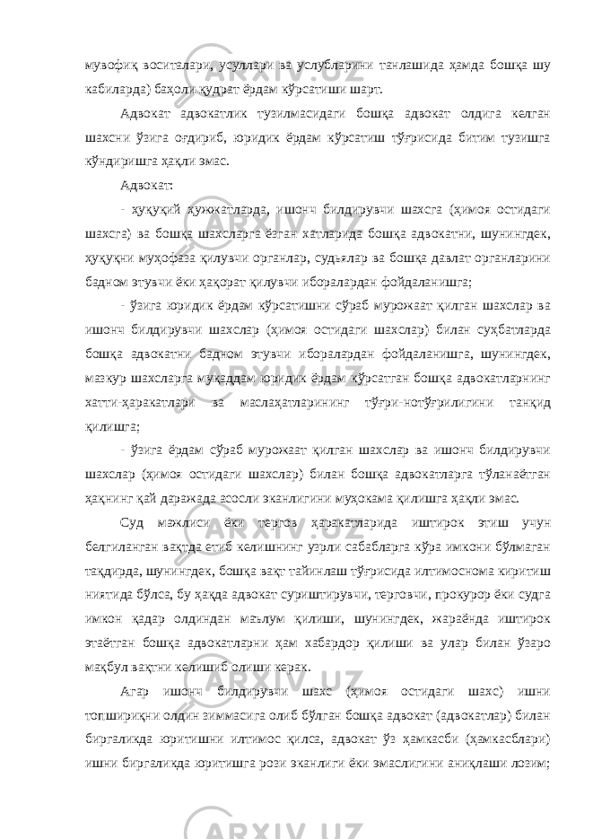 мувофиқ воситалари, усуллари ва услубларини танлашида ҳамда бошқа шу кабиларда) баҳоли қудрат ёрдам кўрсатиши шарт. Адвокат адвокатлик тузилмасидаги бошқа адвокат олдига келган шахсни ўзига оғдириб, юридик ёрдам кўрсатиш тўғрисида битим тузишга кўндиришга ҳақли эмас. Адвокат: - ҳуқуқий ҳужжатларда, ишонч билдирувчи шахсга (ҳимоя остидаги шахсга) ва бошқа шахсларга ёзган хатларида бошқа адвокатни, шунингдек, ҳуқуқни муҳофаза қилувчи органлар, судьялар ва бошқа давлат органларини бадном этувчи ёки ҳақорат қилувчи иборалардан фойдаланишга; - ўзига юридик ёрдам кўрсатишни сўраб мурожаат қилган шахслар ва ишонч билдирувчи шахслар (ҳимоя остидаги шахслар) билан суҳбатларда бошқа адвокатни бадном этувчи иборалардан фойдаланишга, шунингдек, мазкур шахсларга муқаддам юридик ёрдам кўрсатган бошқа адвокатларнинг хатти-ҳаракатлари ва маслаҳатларининг тўғри-нотўғрилигини танқид қилишга; - ўзига ёрдам сўраб мурожаат қилган шахслар ва ишонч билдирувчи шахслар (ҳимоя остидаги шахслар) билан бошқа адвокатларга тўланаётган ҳақнинг қай даражада асосли эканлигини муҳокама қилишга ҳақли эмас. Суд мажлиси ёки тергов ҳаракатларида иштирок этиш учун белгиланган вақтда етиб келишнинг узрли сабабларга кўра имкони бўлмаган тақдирда, шунингдек, бошқа вақт тайинлаш тўғрисида илтимоснома киритиш ниятида бўлса, бу ҳақда адвокат суриштирувчи, терговчи, прокурор ёки судга имкон қадар олдиндан маълум қилиши, шунингдек, жараёнда иштирок этаётган бошқа адвокатларни ҳам хабардор қилиши ва улар билан ўзаро мақбул вақтни келишиб олиши керак. Агар ишонч билдирувчи шахс (ҳимоя остидаги шахс) ишни топшириқни олдин зиммасига олиб бўлган бошқа адвокат (адвокатлар) билан биргаликда юритишни илтимос қилса, адвокат ўз ҳамкасби (ҳамкасблари) ишни биргаликда юритишга рози эканлиги ёки эмаслигини аниқлаши лозим; 