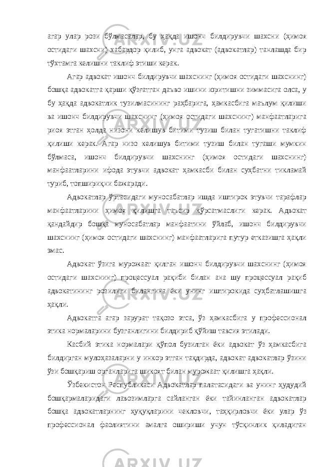 агар улар рози бўлмасалар, бу ҳақда ишонч билдирувчи шахсни (ҳимоя остидаги шахсни) хабардор қилиб, унга адвокат (адвокатлар) танлашда бир тўхтамга келишни таклиф этиши керак. Агар адвокат ишонч билдирувчи шахснинг (ҳимоя остидаги шахснинг) бошқа адвокатга қарши қўзғатган даъво ишини юритишни зиммасига олса, у бу ҳақда адвокатлик тузилмасининг раҳбарига, ҳамкасбига маълум қилиши ва ишонч билдирувчи шахснинг (ҳимоя остидаги шахснинг) манфаатларига риоя этган ҳолда низони келишув битими тузиш билан тугатишни таклиф қилиши керак. Агар низо келишув битими тузиш билан тугаши мумкин бўлмаса, ишонч билдирувчи шахснинг (ҳимоя остидаги шахснинг) манфаатларини ифода этувчи адвокат ҳамкасби билан суҳбатни тикламай туриб, топшириқни бажаради. Адвокатлар ўртасидаги муносабатлар ишда иштирок этувчи тарафлар манфаатларини ҳимоя қилишга таъсир кўрсатмаслиги керак. Адвокат қандайдир бошқа муносабатлар манфаатини ўйлаб, ишонч билдирувчи шахснинг (ҳимоя остидаги шахснинг) манфаатларига путур етказишга ҳақли эмас. Адвокат ўзига мурожаат қилган ишонч билдирувчи шахснинг (ҳимоя остидаги шахснинг) процессуал рақиби билан ана шу процессуал рақиб адвокатининг розилиги билангина ёки унинг иштирокида суҳбатлашишга ҳақли. Адвокатга агар зарурат тақозо этса, ўз ҳамкасбига у профессионал этика нормаларини бузганлигини билдириб қўйиш тавсия этилади. Касбий этика нормалари қўпол бузилган ёки адвокат ўз ҳамкасбига билдирган мулоҳазаларни у инкор этган тақдирда, адвокат адвокатлар ўзини ўзи бошқариш органларига шикоят билан мурожаат қилишга ҳақли. Ўзбекистон Республикаси Адвокатлар палатасидаги ва унинг ҳудудий бошқармаларидаги лавозимларга сайланган ёки тайинланган адвокатлар бошқа адвокатларнинг ҳуқуқларини чекловчи, таҳқирловчи ёки улар ўз профессионал фаолиятини амалга ошириши учун тўсқинлик қиладиган 