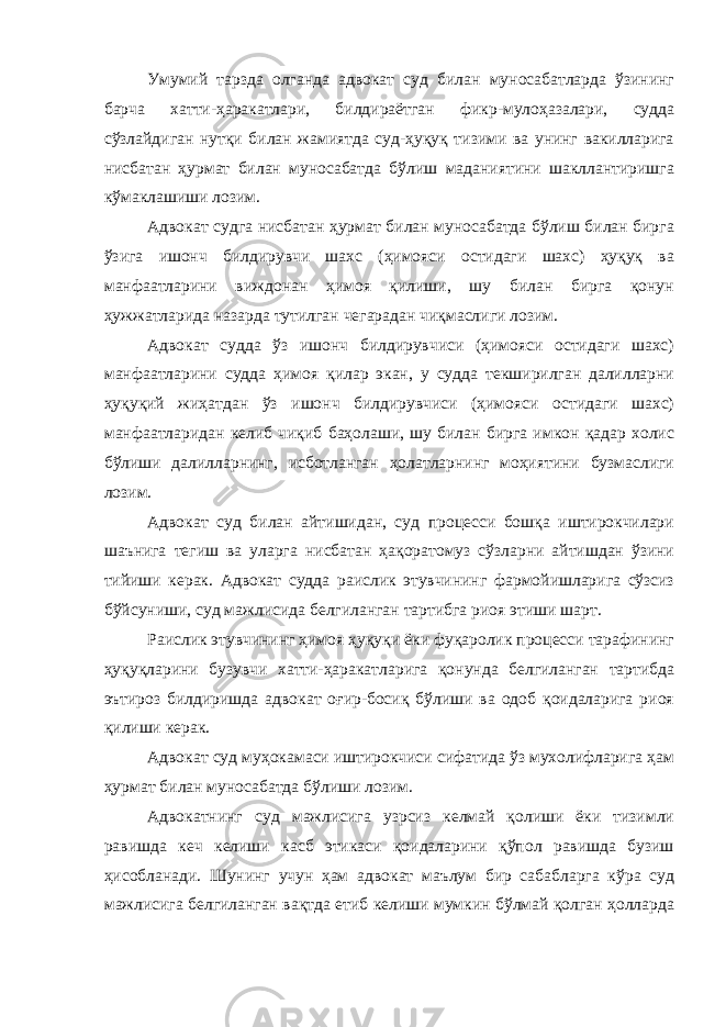 Умумий тарзда олганда адвокат суд билан муносабатларда ўзининг барча хатти-ҳаракатлари, билдираётган фикр-мулоҳазалари, судда сўзлайдиган нутқи билан жамиятда суд-ҳуқуқ тизими ва унинг вакилларига нисбатан ҳурмат билан муносабатда бўлиш маданиятини шакллантиришга кўмаклашиши лозим. Адвокат судга нисбатан ҳурмат билан муносабатда бўлиш билан бирга ўзига ишонч билдирувчи шахс (ҳимояси остидаги шахс) ҳуқуқ ва манфаатларини виждонан ҳимоя қилиши, шу билан бирга қонун ҳужжатларида назарда тутилган чегарадан чиқмаслиги лозим. Адвокат судда ўз ишонч билдирувчиси (ҳимояси остидаги шахс) манфаатларини судда ҳимоя қилар экан, у судда текширилган далилларни ҳуқуқий жиҳатдан ўз ишонч билдирувчиси (ҳимояси остидаги шахс) манфаатларидан келиб чиқиб баҳолаши, шу билан бирга имкон қадар холис бўлиши далилларнинг, исботланган ҳолатларнинг моҳиятини бузмаслиги лозим. Адвокат суд билан айтишидан, суд процесси бошқа иштирокчилари шаънига тегиш ва уларга нисбатан ҳақоратомуз сўзларни айтишдан ўзини тийиши керак. Адвокат судда раислик этувчининг фармойишларига сўзсиз бўйсуниши, суд мажлисида белгиланган тартибга риоя этиши шарт. Раислик этувчининг ҳимоя ҳуқуқи ёки фуқаролик процесси тарафининг ҳуқуқларини бузувчи хатти-ҳаракатларига қонунда белгиланган тартибда эътироз билдиришда адвокат оғир-босиқ бўлиши ва одоб қоидаларига риоя қилиши керак. Адвокат суд муҳокамаси иштирокчиси сифатида ўз мухолифларига ҳам ҳурмат билан муносабатда бўлиши лозим. Адвокатнинг суд мажлисига узрсиз келмай қолиши ёки тизимли равишда кеч келиши касб этикаси қоидаларини қўпол равишда бузиш ҳисобланади. Шунинг учун ҳам адвокат маълум бир сабабларга кўра суд мажлисига белгиланган вақтда етиб келиши мумкин бўлмай қолган ҳолларда 