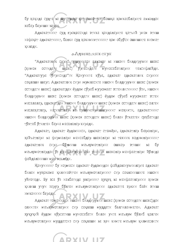 бу ҳақида судга ва шу ишда қатнашаётган бошқа ҳамкасбларига аввалдан хабар бериши керак. Адвокатнинг суд процессида этика қоидаларига қатъий риоя этиш нафақат адвокатнинг, балки суд ҳокимиятининг ҳам обрўси ошишига хизмат қилади. 5.Адвокатлик сири “Адвокатлик сири” тушунчаси адвокат ва ишонч билдирувчи шахс (ҳимоя остидаги шахс) ўртасидаги муносабатларни тавсифлайди. “Адвокатура тўғрисида”ги Қонунига кўра, адвокат адвокатлик сирини сақлаши шарт. Адвокатлик сири жумласига ишонч билдирувчи шахс (ҳимоя остидаги шахс) адвокатдан ёрдам сўраб мурожаат этганлигининг ўзи, ишонч билдирувчи шахс (ҳимоя остидаги шахс) ёрдам сўраб мурожаат этган масалалар, адвокатдан ишонч билдирувчи шахс (ҳимоя остидаги шахс) олган маслаҳатлар, насиҳатлар ва тушунтиришларнинг моҳияти, адвокатнинг ишонч билдирувчи шахс (ҳимоя остидаги шахс) билан ўтказган суҳбатида тўхтаб ўтилган барча масалалар киради. Адвокат, адвокат ёрдамчиси, адвокат стажёри, адвокатлар бюролари, ҳайъатлари ва фирмалари мансабдор шахслари ва техник ходимларининг адвокатлик сири бўлмиш маълумотларни ошкор этиши ва бу маълумотлардан ўз манфаатлари ёки учинчи шахслар манфаатлари йўлида фойдаланиши ман этилади. Қонуннинг бу нормаси адвокат ёрдамидан фойдаланувчиларга адвокат билан муҳокама қилинаётган маълумотларнинг сир сакланишига ишонч уйғотади. Бу эса ўз навбатида уларнинг ҳуқуқ ва манфаатларини ҳимоя қилиш учун зарур бўлган маълумотларини адвокатга эркин баён этиш имконини беради. Адвокат томонидан ишонч билдирувчи шахс (ҳимоя остидаги шахс)дан олинган маълумотларни сир сақлаш муддати белгиланмаган. Адвокат ҳуқуқий ёрдам кўрсатиш муносабати билан унга маълум бўлиб қолган маълумотларни муддатсиз сир сақлаши ва ҳеч кимга маълум қилмаслиги 