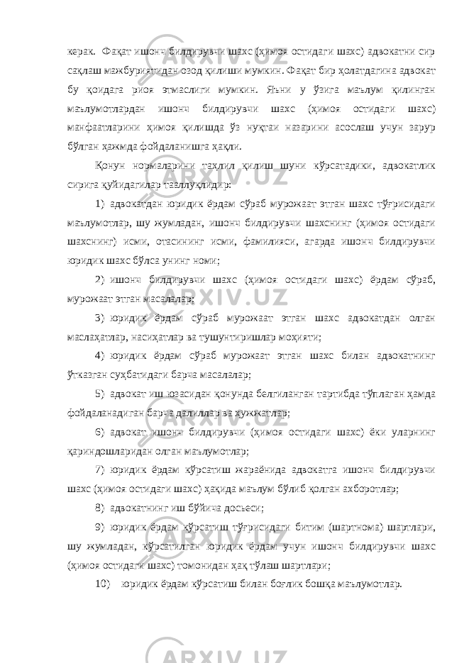 керак. Фақат ишонч билдирувчи шахс (ҳимоя остидаги шахс) адвокатни сир сақлаш мажбуриятидан озод қилиши мумкин. Фақат бир ҳолатдагина адвокат бу қоидага риоя этмаслиги мумкин. Яъни у ўзига маълум қилинган маълумотлардан ишонч билдирувчи шахс (ҳимоя остидаги шахс) манфаатларини ҳимоя қилишда ўз нуқтаи назарини асослаш учун зарур бўлган ҳажмда фойдаланишга ҳақли. Қонун нормаларини таҳлил қилиш шуни кўрсатадики, адвокатлик сирига қуйидагилар тааллуқлидир: 1) адвокатдан юридик ёрдам сўраб мурожаат этган шахс тўғрисидаги маълумотлар, шу жумладан, ишонч билдирувчи шахснинг (ҳимоя остидаги шахснинг) исми, отасининг исми, фамилияси, агарда ишонч билдирувчи юридик шахс бўлса унинг номи; 2) ишонч билдирувчи шахс (ҳимоя остидаги шахс) ёрдам сўраб, мурожаат этган масалалар; 3) юридик ёрдам сўраб мурожаат этган шахс адвокатдан олган маслаҳатлар, насиҳатлар ва тушунтиришлар моҳияти; 4) юридик ёрдам сўраб мурожаат этган шахс билан адвокатнинг ўтказган суҳбатидаги барча масалалар; 5) адвокат иш юзасидан қонунда белгиланган тартибда тўплаган ҳамда фойдаланадиган барча далиллар ва ҳужжатлар; 6) адвокат ишонч билдирувчи (ҳимоя остидаги шахс) ёки уларнинг қариндошларидан олган маълумотлар; 7) юридик ёрдам кўрсатиш жараёнида адвокатга ишонч билдирувчи шахс (ҳимоя остидаги шахс) ҳақида маълум бўлиб қолган ахборотлар; 8) адвокатнинг иш бўйича досьеси; 9) юридик ёрдам кўрсатиш тўғрисидаги битим (шартнома) шартлари, шу жумладан, кўрсатилган юридик ёрдам учун ишонч билдирувчи шахс (ҳимоя остидаги шахс) томонидан ҳақ тўлаш шартлари; 10) юридик ёрдам кўрсатиш билан боғлик бошқа маълумотлар. 