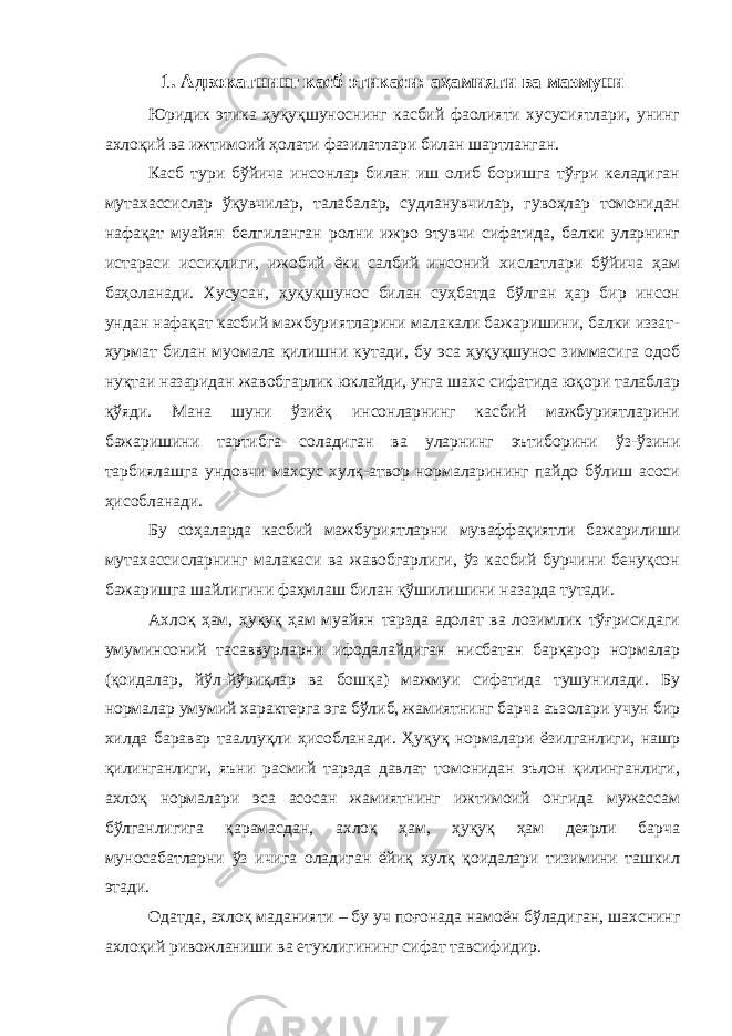 1. Адвокатнинг касб этикаси: аҳамияти ва мазмуни Юридик этика ҳуқуқшуноснинг касбий фаолияти хусусиятлари, унинг ахлоқий ва ижтимоий ҳолати фазилатлари билан шартланган. Касб тури бўйича инсонлар билан иш олиб боришга тўғри келадиган мутахассислар ўқувчилар, талабалар, судланувчилар, гувоҳлар томонидан нафақат муайян белгиланган ролни ижро этувчи сифатида, балки уларнинг истараси иссиқлиги, ижобий ёки салбий инсоний хислатлари бўйича ҳам баҳоланади. Хусусан, ҳуқуқшунос билан суҳбатда бўлган ҳар бир инсон ундан нафақат касбий мажбуриятларини малакали бажаришини, балки иззат- ҳурмат билан муомала қилишни кутади, бу эса ҳуқуқшунос зиммасига одоб нуқтаи назаридан жавобгарлик юклайди, унга шахс сифатида юқори талаблар қўяди. Мана шуни ўзиёқ инсонларнинг касбий мажбуриятларини бажаришини тартибга соладиган ва уларнинг эътиборини ўз-ўзини тарбиялашга ундовчи махсус хулқ-атвор нормаларининг пайдо бўлиш асоси ҳисобланади. Бу соҳаларда касбий мажбуриятларни муваффақиятли бажарилиши мутахассисларнинг малакаси ва жавобгарлиги, ўз касбий бурчини бенуқсон бажаришга шайлигини фаҳмлаш билан қўшилишини назарда тутади. Ахлоқ ҳам, ҳуқуқ ҳам муайян тарзда адолат ва лозимлик тўғрисидаги умуминсоний тасаввурларни ифодалайдиган нисбатан барқарор нормалар (қоидалар, йўл-йўриқлар ва бошқа) мажмуи сифатида тушунилади. Бу нормалар умумий характерга эга бўлиб, жамиятнинг барча аъзолари учун бир хилда баравар тааллуқли ҳисобланади. Ҳуқуқ нормалари ёзилганлиги, нашр қилинганлиги, яъни расмий тарзда давлат томонидан эълон қилинганлиги, ахлоқ нормалари эса асосан жамиятнинг ижтимоий онгида мужассам бўлганлигига қарамасдан, ахлоқ ҳам, ҳуқуқ ҳам деярли барча муносабатларни ўз ичига оладиган ёйиқ хулқ қоидалари тизимини ташкил этади. Одатда, ахлоқ маданияти – бу уч поғонада намоён бўладиган, шахснинг ахлоқий ривожланиши ва етуклигининг сифат тавсифидир. 