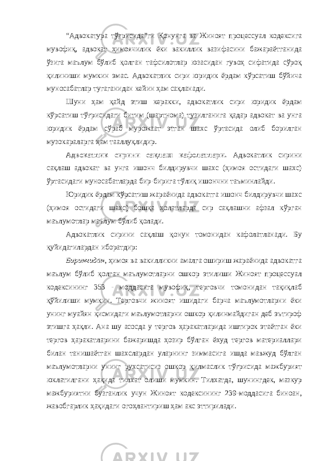 “Адвокатура тўғрисида”ги Қонунга ва Жиноят процессуал кодексига мувофиқ, адвокат ҳимоячилик ёки вакиллик вазифасини бажараётганида ўзига маълум бўлиб қолган тафсилотлар юзасидан гувоҳ сифатида сўроқ қилиниши мумкин эмас. Адвокатлик сири юридик ёрдам кўрсатиш бўйича муносабатлар тугаганидан кейин ҳам сақланади. Шуни ҳам қайд этиш керакки, адвокатлик сири юридик ёрдам кўрсатиш тўғрисидаги битим (шартнома) тузилганига қадар адвокат ва унга юридик ёрдам сўраб мурожаат этган шахс ўртасида олиб борилган музокараларга ҳам тааллуқлидир. Адвокатлик сирини сақлаш кафолатлари. Адвокатлик сирини сақлаш адвокат ва унга ишонч билдирувчи шахс (ҳимоя остидаги шахс) ўртасидаги муносабатларда бир-бирига тўлиқ ишончни таъминлайди. Юридик ёрдам кўрсатиш жараёнида адвокатга ишонч билдирувчи шахс (ҳимоя остидаги шахс) бошқа ҳолатларда сир сақлашни афзал кўрган маълумотлар маълум бўлиб қолади. Адвокатлик сирини сақлаш қонун томонидан кафолатланади. Бу қуйидагилардан иборатдир: Биринчидан , ҳимоя ва вакилликни амалга ошириш жараёнида адвокатга маълум бўлиб қолган маълумотларни ошкор этилиши Жиноят процессуал кодексининг 353 - моддасига мувофиқ, терговчи томонидан тақиқлаб қўйилиши мумкин. Терговчи жиноят ишидаги барча маълумотларни ёки унинг муайян қисмидаги маълумотларни ошкор қилинмайдиган деб эътироф этишга ҳақли. Ана шу асосда у тергов ҳаракатларида иштирок этаётган ёки тергов ҳаракатларини бажаришда ҳозир бўлган ёхуд тергов материаллари билан танишаётган шахслардан уларнинг зиммасига ишда мавжуд бўлган маълумотларни унинг рухсатисиз ошкор қилмаслик тўғрисида мажбурият юклатилгани ҳақида тилхат олиши мумкин. Тилхатда, шунингдек, мазкур мажбуриятни бузганлик учун Жиноят кодексининг 239-моддасига биноан, жавобгарлик ҳақидаги огоҳлантириш ҳам акс эттирилади. 