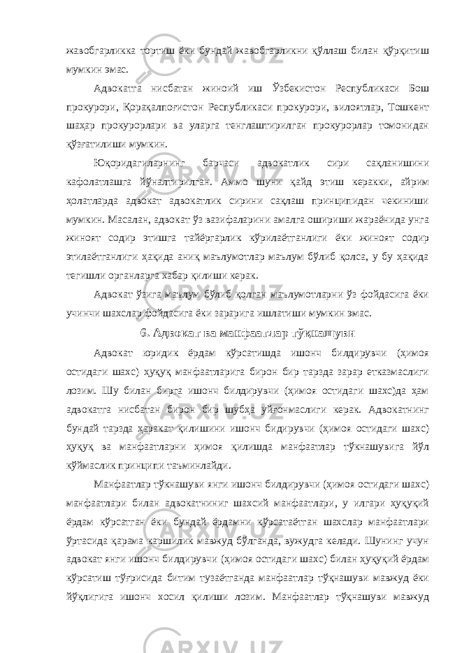 жавобгарликка тортиш ёки бундай жавобгарликни қўллаш билан қўрқитиш мумкин эмас. Адвокатга нисбатан жиноий иш Ўзбекистон Республикаси Бош прокурори, Қорақалпоғистон Республикаси прокурори, вилоятлар, Тошкент шаҳар прокурорлари ва уларга тенглаштирилган прокурорлар томонидан қўзғатилиши мумкин. Юқоридагиларнинг барчаси адвокатлик сири сақланишини кафолатлашга йўналтирилган. Аммо шуни қайд этиш керакки, айрим ҳолатларда адвокат адвокатлик сирини сақлаш принципидан чекиниши мумкин. Масалан, адвокат ўз вазифаларини амалга ошириши жараёнида унга жиноят содир этишга тайёргарлик кўрилаётганлиги ёки жиноят содир этилаётганлиги ҳақида аниқ маълумотлар маълум бўлиб қолса, у бу ҳақида тегишли органларга хабар қилиши керак. Адвокат ўзига маълум бўлиб қолган маълумотларни ўз фойдасига ёки учинчи шахслар фойдасига ёки зарарига ишлатиши мумкин эмас. 6. Aдвoкaт вa мaнфaaтлaр тўқнaшуви Адвокат юридик ёрдам кўрсатишда ишонч билдирувчи (ҳимоя остидаги шахс) ҳуқуқ манфаатларига бирон бир тарзда зарар етказмаслиги лозим. Шу билан бирга ишонч билдирувчи (ҳимоя остидаги шахс)да ҳам адвокатга нисбатан бирон бир шубҳа уйғонмаслиги керак. Адвокатнинг бундай тарзда ҳаракат қилишини ишонч бидирувчи (ҳимоя остидаги шахс) ҳуқуқ ва манфаатларни ҳимоя қилишда манфаатлар тўкнашувига йўл кўймаслик принципи таъминлайди. Манфаатлар тўкнашуви янги ишонч билдирувчи (ҳимоя остидаги шахс) манфаатлари билан адвокатниниг шахсий манфаатлари, у илгари ҳуқуқий ёрдам кўрсатган ёки бундай ёрдамни кўрсатаётган шахслар манфаатлари ўртасида қарама каршилик мавжуд бўлганда, вужудга келади. Шунинг учун адвокат янги ишонч билдирувчи (ҳимоя остидаги шахс) билан ҳуқуқий ёрдам кўрсатиш тўғрисида битим тузаётганда манфаатлар тўқнашуви мавжуд ёки йўқлигига ишонч хосил қилиши лозим. Манфаатлар тўқнашуви мавжуд 