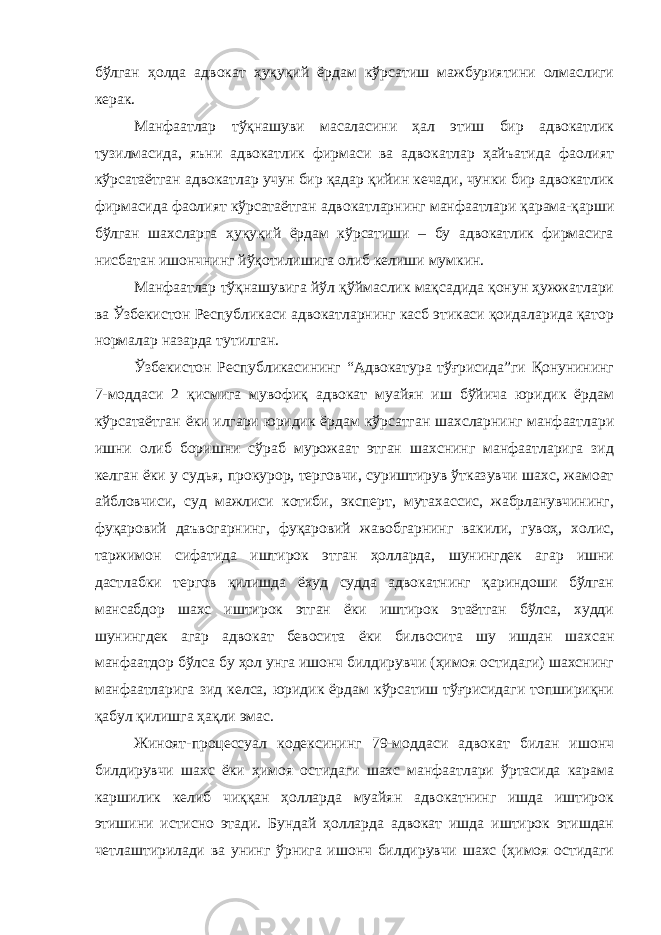 бўлган ҳолда адвокат ҳуқуқий ёрдам кўрсатиш мажбуриятини олмаслиги керак. Манфаатлар тўқнашуви масаласини ҳал этиш бир адвокатлик тузилмасида, яъни адвокатлик фирмаси ва адвокатлар ҳайъатида фаолият кўрсатаётган адвокатлар учун бир қадар қийин кечади, чунки бир адвокатлик фирмасида фаолият кўрсатаётган адвокатларнинг манфаатлари қарама-қарши бўлган шахсларга ҳуқуқий ёрдам кўрсатиши – бу адвокатлик фирмасига нисбатан ишончнинг йўқотилишига олиб келиши мумкин. Манфаатлар тўқнашувига йўл қўймаслик мақсадида қонун ҳужжатлари ва Ўзбекистон Республикаси адвокатларнинг касб этикаси қоидаларида қатор нормалар назарда тутилган. Ўзбекистон Республикасининг “Адвокатура тўғрисида”ги Қонунининг 7-моддаси 2 қисмига мувофиқ адвокат муайян иш бўйича юридик ёрдам кўрсатаётган ёки илгари юридик ёрдам кўрсатган шахсларнинг манфаатлари ишни олиб боришни сўраб мурожаат этган шахснинг манфаатларига зид келган ёки у судья, прокурор, терговчи, суриштирув ўтказувчи шахс, жамоат айбловчиси, суд мажлиси котиби, эксперт, мутахассис, жабрланувчининг, фуқаровий даъвогарнинг, фуқаровий жавобгарнинг вакили, гувоҳ, холис, таржимон сифатида иштирок этган ҳолларда, шунингдек агар ишни дастлабки тергов қилишда ёхуд судда адвокатнинг қариндоши бўлган мансабдор шахс иштирок этган ёки иштирок этаётган бўлса, худди шунингдек агар адвокат бевосита ёки билвосита шу ишдан шахсан манфаатдор бўлса бу ҳол унга ишонч билдирувчи (ҳимоя остидаги) шахснинг манфаатларига зид келса, юридик ёрдам кўрсатиш тўғрисидаги топшириқни қабул қилишга ҳақли эмас. Жиноят-процессуал кодексининг 79-моддаси адвокат билан ишонч билдирувчи шахс ёки ҳимоя остидаги шахс манфаатлари ўртасида карама каршилик келиб чиққан ҳолларда муайян адвокатнинг ишда иштирок этишини истисно этади. Бундай ҳолларда адвокат ишда иштирок этишдан четлаштирилади ва унинг ўрнига ишонч билдирувчи шахс (ҳимоя остидаги 