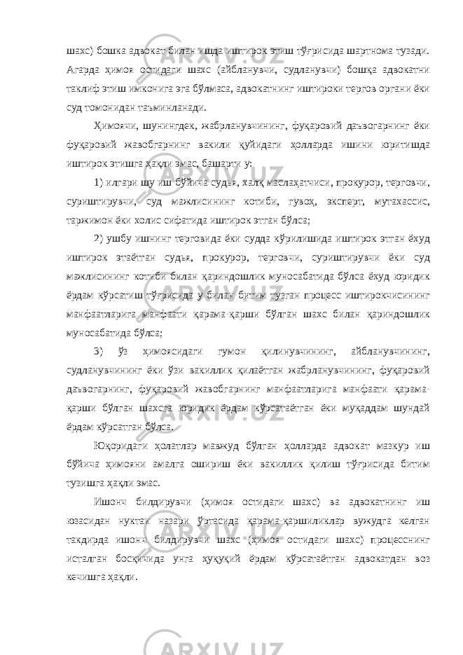 шахс) бошка адвокат билан ишда иштирок этиш тўғрисида шартнома тузади. Агарда ҳимоя остидаги шахс (айбланувчи, судланувчи) бошқа адвокатни таклиф этиш имконига эга бўлмаса, адвокатнинг иштироки тергов органи ёки суд томонидан таъминланади. Ҳимоячи, шунингдек, жабрланувчининг, фуқаровий даъвогарнинг ёки фуқаровий жавобгарнинг вакили қуйидаги ҳолларда ишини юритишда иштирок этишга ҳақли эмас, башарти у: 1) илгари шу иш бўйича судья, халқ маслаҳатчиси, прокурор, терговчи, суриштирувчи, суд мажлисининг котиби, гувоҳ, эксперт, мутахассис, таржимон ёки холис сифатида иштирок этган бўлса; 2) ушбу ишнинг терговида ёки судда кўрилишида иштирок этган ёхуд иштирок этаётган судья, прокурор, терговчи, суриштирувчи ёки суд мажлисининг котиби билан қариндошлик муносабатида бўлса ёхуд юридик ёрдам кўрсатиш тўғрисида у билан битим тузган процесс иштирокчисининг манфаатларига манфаати қарама-қарши бўлган шахс билан қариндошлик муносабатида бўлса; 3) ўз ҳимоясидаги гумон қилинувчининг, айбланувчининг, судланувчининг ёки ўзи вакиллик қилаётган жабрланувчининг, фуқаровий даъвогарнинг, фуқаровий жавобгарнинг манфаатларига манфаати қарама- қарши бўлган шахсга юридик ёрдам кўрсатаётган ёки муқаддам шундай ёрдам кўрсатган бўлса. Юқоридаги ҳолатлар мавжуд бўлган ҳолларда адвокат мазкур иш бўйича ҳимояни амалга ошириш ёки вакиллик қилиш тўғрисида битим тузишга ҳақли эмас. Ишонч билдирувчи (ҳимоя остидаги шахс) ва адвокатнинг иш юзасидан нуктаи назари ўртасида қарама-қаршиликлар вужудга келган такдирда ишонч билдирувчи шахс (ҳимоя остидаги шахс) процесснинг исталган босқичида унга ҳуқуқий ёрдам кўрсатаётган адвокатдан воз кечишга ҳақли. 