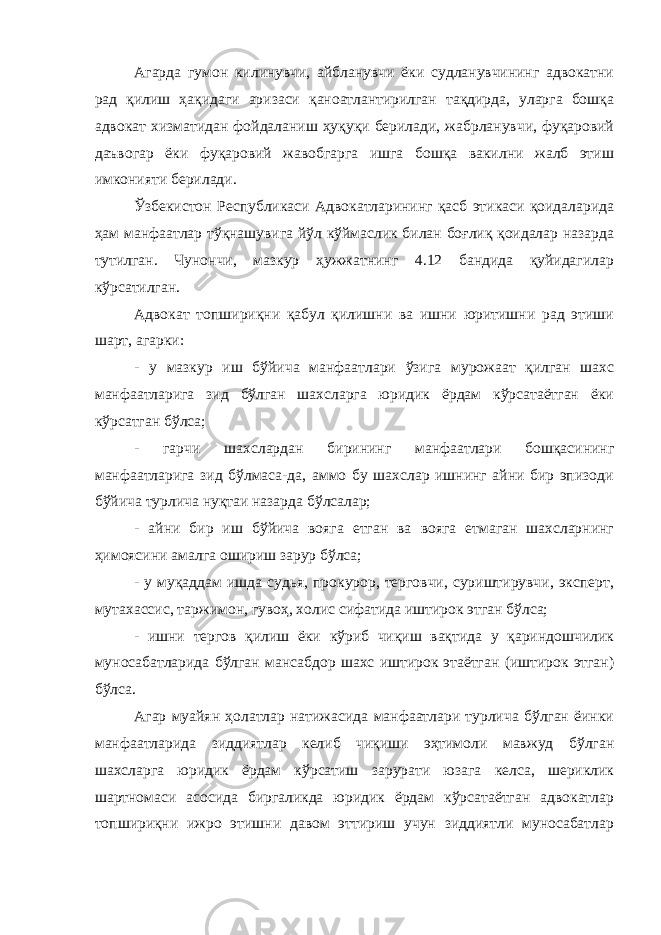 Агарда гумон килинувчи, айбланувчи ёки судланувчининг адвокатни рад қилиш ҳақидаги аризаси қаноатлантирилган тақдирда, уларга бошқа адвокат хизматидан фойдаланиш ҳуқуқи берилади, жабрланувчи, фуқаровий даъвогар ёки фуқаровий жавобгарга ишга бошқа вакилни жалб этиш имконияти берилади. Ўзбекистон Республикаси Адвокатларининг қасб этикаси қоидаларида ҳам манфаатлар тўқнашувига йўл кўймаслик билан боғлиқ қоидалар назарда тутилган. Чунончи, мазкур ҳужжатнинг 4.12 бандида қуйидагилар кўрсатилган. Адвокат топшириқни қабул қилишни ва ишни юритишни рад этиши шарт, агарки: - у мазкур иш бўйича манфаатлари ўзига мурожаат қилган шахс манфаатларига зид бўлган шахсларга юридик ёрдам кўрсатаётган ёки кўрсатган бўлса; - гарчи шахслардан бирининг манфаатлари бошқасининг манфаатларига зид бўлмаса-да, аммо бу шахслар ишнинг айни бир эпизоди бўйича турлича нуқтаи назарда бўлсалар; - айни бир иш бўйича вояга етган ва вояга етмаган шахсларнинг ҳимоясини амалга ошириш зарур бўлса; - у муқаддам ишда судья, прокурор, терговчи, суриштирувчи, эксперт, мутахассис, таржимон, гувоҳ, холис сифатида иштирок этган бўлса; - ишни тергов қилиш ёки кўриб чиқиш вақтида у қариндошчилик муносабатларида бўлган мансабдор шахс иштирок этаётган (иштирок этган) бўлса. Агар муайян ҳолатлар натижасида манфаатлари турлича бўлган ёинки манфаатларида зиддиятлар келиб чиқиши эҳтимоли мавжуд бўлган шахсларга юридик ёрдам кўрсатиш зарурати юзага келса, шериклик шартномаси асосида биргаликда юридик ёрдам кўрсатаётган адвокатлар топшириқни ижро этишни давом эттириш учун зиддиятли муносабатлар 