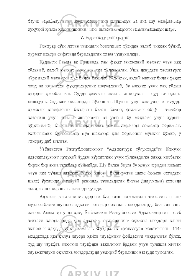 барча тарафларининг ёзма розилигини олишлари ва ана шу манфаатлар ҳуқуқий ҳимоя қилинишининг тенг имкониятларини таъминлашлари шарт. 7. Aдвoкaт гoнoрaри Гонорар сўзи лотин тилидаги honorarium сўзидан келиб чиққан бўлиб, ҳурмат изҳори сифатида бериладиган совға тушунилади. Қадимги Римда ва Грецияда ҳам фақат жисмоний меҳнат учун ҳақ тўланиб, ақлий меҳнат учун эса ҳақ тўланмаган. Ўша даврдаги тассавурга кўра ақлий меҳнатни пул билан баҳолаб бўлмаган, ақлий меҳнат билан фақат озод ва ҳурматли фуқароларгина шуғулланиб, бу меҳнат учун ҳақ тўлаш ҳақорат ҳисобланган. Судда ҳимояни амалга оширувчи – суд нотиқлари машҳур ва бадавлат оилалардан бўлишган. Шунинг учун ҳам уларнинг судда ҳимоячи вазифасини бажариш билан боғлиқ фаолияти обрў – эътибор козониш учун амалга оширилган ва уларга бу меҳнати учун ҳурмат кўрсатилиб, баъзан миннатдорчилик рамзи сифатида совғалар берилган. Кейинчалик бу совғалар пул шаклида ҳам берилиши мумкин бўлиб, у гонорар деб аталган. Ўзбекистон Республикасининг “Адвокатура тўғрисида”ги Қонуни адвокатларнинг ҳуқуқий ёрдам кўрсатгани учун тўланадиган ҳаққа нисбатан бирон бир аниқ талаблар қўймайди. Шу билан бирга бу қонун юридик хизмат учун ҳақ тўлаш адвокат билан ишонч билдирувчи шахс (ҳимоя остидаги шахс) ўртасида ихтиёрий равишда тузиладиган битим (шартнома) асосида амалга оширилишини назарда тутади. Адвокат гонорари миқдорини белгилаш адвокатлар этикасининг энг мураккаблиги шундаки адвокат гонорари оқилона миқдорларда белгиланиши лозим. Аммо қонунда ҳам, Ўзбекистон Республикаси Адвокатларнинг касб этикаси қоидаларида ҳам адвокат гонорарининг оқилона миқдори қанча эканлиги ҳақида кўрсатилмаган. Фуқаролик процессуал кодексининг 114- моддасида ҳал қилув қарори қайси тарафнинг фойдасига чиқарилган бўлса, суд шу тарафга иккинчи тарафдан вакилнинг ёрдами учун тўлашга кетган харажатларни оқилона миқдорларда ундириб берилиши назарда тутилган. 