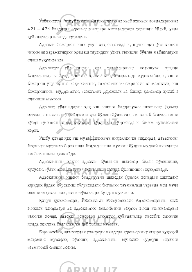 Ўзбекистон Республикаси Адвокатларнинг касб этикаси қоидаларининг 4.21 – 4.25 бандлари адвокат гонорари масалаларига тегишли бўлиб, унда қуйидагилар назарда тутилган. Адвокат бажарган иши учун ҳақ сифатидаги, шунингдек ўзи қилган чиқим ва харажатларни қоплаш тарзидаги ўзига тегишли бўлган маблағларни олиш ҳуқуқига эга. Адвокатга тўланадиган ҳақ тарафларнинг келишуви орқали белгиланади ва бунда ишнинг ҳажми ва қай даражада мураккаблиги, ишни бажариш учун қанча вақт кетиши, адвокатнинг тажрибаси ва малакаси, иш бажаришнинг муддатлари, тезкорлик даражаси ва бошқа ҳолатлар ҳисобга олиниши мумкин. Адвокат тўланадиган ҳақ иш ишонч билдирувчи шахснинг (ҳимоя остидаги шахснинг) фойдасига ҳал бўлиш-бўлмаслигига қараб белгиланиши кўзда тутилган юридик ёрдам кўрсатиш тўғрисидаги битим тузмаслиги керак. Ушбу қоида ҳақ иш муваффақиятли ниҳояланган тақдирда, даъвонинг баҳосига мутаносиб равишда белгиланиши мумкин бўлган мулкий низоларга нисбатан амал қилмайди. Адвокатнинг ҳақни адвокат бўлмаган шахслар билан бўлишиши, хусусан, гўёки вазифаларни тақсимлаш тарзида бўлишиши тақиқланади. Адвокатнинг ишонч билдирувчи шахсдан (ҳимоя остидаги шахсдан) юридик ёрдам кўрсатиш тўғрисидаги битимни таъминлаш тарзида мол-мулк олиши тақиқланади, аванс тўловлари бундан мустасно. Қонун ҳужжатлари, Ўзбекистон Республикаси Адвокатларнинг касб этикаси қоидалари ва адвокатлик амалиётини таҳлил этиш натижаларига таянган ҳолда, адвокат гонорари миқдори қуйидагилар ҳисобга олинган ҳолда оқилона белгиланган деб топиш мумкин. Биринчидан, адвокатлик гонорари миқдори адвокатнинг юқори ҳуқуқий мақомига мувофиқ бўлиши, адвокатнинг муносиб турмуш тарзини таъминлай олиши лозим. 