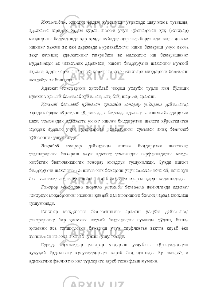 Иккинчидан, юридик ёрдам кўрсатиш тўғрисида шартнома тузишда, адвокатга юридик ёрдам кўрсатганлиги учун тўланадиган ҳақ (гонорар) миқдорини белгилашда ҳар ҳолда қуйидагилар эътиборга олинмоғи лозим: ишнинг ҳажми ва қай даражада мураккаблиги; ишни бажариш учун канча вақт кетиши; адвокатнинг тажрибаси ва малакаси; иш бажаришнинг муддатлари ва тезкорлик даражаси; ишонч билдирувчи шахснинг мулкий аҳволи; оддат тарзига айланиб қолган адвокат гонорари миқдорини белгилаш амалиёти ва бошқалар. Адвокат гонорарини ҳисоблаб чиқиш услуби турли хил бўлиши мумкин: қатъий белгилаб кўйилган; вақтбай; шартли; аралаш. Қатъий белгилаб қўйилган суммада гонорар ундириш дейилганда юридик ёрдам кўрсатиш тўғрисидаги битимда адвокат ва ишонч билдирувчи шахс томонидан адвокатга унинг ишонч билдирувчи шахсга кўрсатадиган юридик ёрдами учун тўланадиган гонорарнинг суммаси аниқ белгилаб кўйилиши тушунилади. Вақтбай гонорар дейилганда ишонч билдирувчи шахснинг топшириғини бажариш учун адвокат томонидан сарфланадиган вақтга нисбатан белгиланадиган гонорар миқдори тушунилади. Бунда ишонч билдирувчи шахснинг топшириғини бажариш учун адвокат неча ой, неча кун ёки неча соат вақт сарфлашидан келиб чиқиб гонорар миқдори келишилади. Гонорар миқдорини шартли равишда белгилаш дейилганда адвокат гонорари миқдорининг ишнинг қандай ҳал этилишига боғлиқ тарзда аниқлаш тушунилади. Гонорар миқдорини белгилашнинг аралаш услуби дейилганда гонорарнинг бир қисмини қатъий белгиланган суммада тўлаш, бошқа қисмини эса топшириқни бажариш учун сарфланган вақтга караб ёки эришилган натижага караб тўлаш тушунилади. Одатда адвокатлар гонорар ундириш услубини кўрсатиладиган ҳуқуқий ёрдамнинг хусусиятларига караб белгилашади. Бу амалиётни адвокатлик фаолиятининг турларига қараб таснифлаш мумкин. 