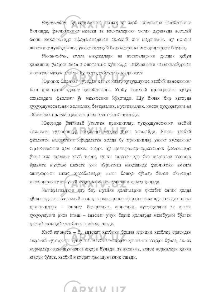 Биринчидан , бу жамиятнинг ахлоқ ва одоб нормалари талабларини билишда, фаолиятнинг мақсад ва воситаларини онгли даражада асослай олиш имкониятида ифодаланадиган ахлоқий онг маданияти. Бу поғона шахснинг дунёқараши, унинг ахлоқий билимлари ва эътиқодларига боғлиқ. Иккинчидан , ахлоқ мақсадлари ва воситаларини дилдан қабул қилишни, уларни амалга оширишга кўнгилда тайёрлигини таъминлайдиган ниҳоятда муҳим поғона бу ахлоқ туйғулари маданияти. Юридик фаолият туридан қатъи назар ҳуқуқшунос касбий ахлоқининг бош принципи адолат ҳисобланади. Ушбу ахлоқий принципсиз ҳуқуқ соҳасидаги фаолият ўз маъносини йўқотади. Шу билан бир қаторда ҳуқуқшунослардан холислик, беғаразлик, мустақиллик, инсон ҳуқуқларига ва айбсизлик презумпциясига риоя этиш талаб этилади. Юқорида белгилаб ўтилган принциплар ҳуқуқшуноснинг касбий фаолияти тузилишида ниҳоятда муҳим ўрин эгаллайди. Унинг касбий фаолияти моҳиятини ифодалаган ҳолда бу принциплар унинг хулқининг стратегиясини ҳам ташкил этади. Бу принциплар адвокатлик фаолиятида ўзига хос аҳамият касб этади, чунки адвокат ҳар бир малакали юридик ёрдамга муҳтож шахсга уни кўрсатиш мақсадида фаолиятни амалга оширадиган шахс ҳисобланади, яъни бошқа сўзлар билан айтганда инсонларнинг қонуний ҳуқуқ ва манфаатларини ҳимоя қилади. Императивлиги ҳар бир муайян ҳолатларни ҳисобга олган ҳолда қўлланадиган ижтимоий ахлоқ нормаларидан фарқли равишда юридик этика принциплари – адолат, беғаразлик, холислик, мустақиллик ва инсон ҳуқуқларига риоя этиш – адвокат учун барча ҳолларда мажбурий бўлган қатъий ахлоқий талабларни ифода этади. Касб этикаси – бу адвокат касбини бошқа юридик касблар орасидан ажратиб турадиган тушунча. Касбий маҳорат қанчалик юқори бўлса, ахлоқ нормалари ҳам шунчалик юқори бўлади, ва аксинча, ахлоқ нормалари қанча юқори бўлса, касбий маҳорат ҳам шунчалик ошади. 