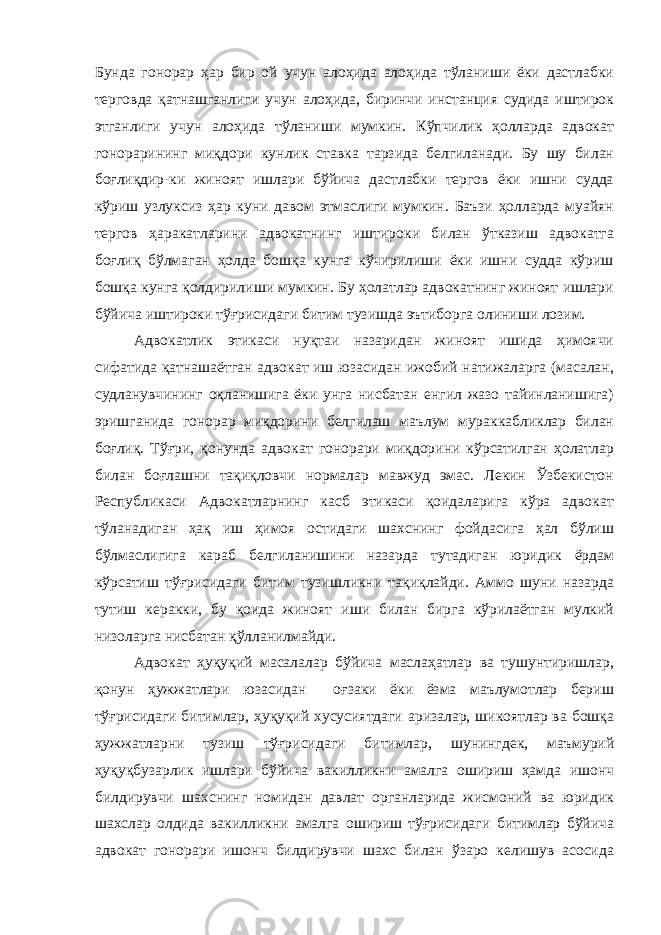 Бунда гонорар ҳар бир ой учун алоҳида алоҳида тўланиши ёки дастлабки терговда қатнашганлиги учун алоҳида, биринчи инстанция судида иштирок этганлиги учун алоҳида тўланиши мумкин. Кўпчилик ҳолларда адвокат гонорарининг миқдори кунлик ставка тарзида белгиланади. Бу шу билан боғлиқдир-ки жиноят ишлари бўйича дастлабки тергов ёки ишни судда кўриш узлуксиз ҳар куни давом этмаслиги мумкин. Баъзи ҳолларда муайян тергов ҳаракатларини адвокатнинг иштироки билан ўтказиш адвокатга боғлиқ бўлмаган ҳолда бошқа кунга кўчирилиши ёки ишни судда кўриш бошқа кунга қолдирилиши мумкин. Бу ҳолатлар адвокатнинг жиноят ишлари бўйича иштироки тўғрисидаги битим тузишда эътиборга олиниши лозим. Адвокатлик этикаси нуқтаи назаридан жиноят ишида ҳимоячи сифатида қатнашаётган адвокат иш юзасидан ижобий натижаларга (масалан, судланувчининг оқланишига ёки унга нисбатан енгил жазо тайинланишига) эришганида гонорар миқдорини белгилаш маълум мураккабликлар билан боғлиқ. Тўғри, қонунда адвокат гонорари миқдорини кўрсатилган ҳолатлар билан боғлашни тақиқловчи нормалар мавжуд эмас. Лекин Ўзбекистон Республикаси Адвокатларнинг касб этикаси қоидаларига кўра адвокат тўланадиган ҳақ иш ҳимоя остидаги шахснинг фойдасига ҳал бўлиш бўлмаслигига караб белгиланишини назарда тутадиган юридик ёрдам кўрсатиш тўғрисидаги битим тузишликни тақиқлайди. Аммо шуни назарда тутиш керакки, бу қоида жиноят иши билан бирга кўрилаётган мулкий низоларга нисбатан қўлланилмайди. Адвокат ҳуқуқий масалалар бўйича маслаҳатлар ва тушунтиришлар, қонун ҳужжатлари юзасидан оғзаки ёки ёзма маълумотлар бериш тўғрисидаги битимлар, ҳуқуқий хусусиятдаги аризалар, шикоятлар ва бошқа ҳужжатларни тузиш тўғрисидаги битимлар, шунингдек, маъмурий ҳуқуқбузарлик ишлари бўйича вакилликни амалга ошириш ҳамда ишонч билдирувчи шахснинг номидан давлат органларида жисмоний ва юридик шахслар олдида вакилликни амалга ошириш тўғрисидаги битимлар бўйича адвокат гонорари ишонч билдирувчи шахс билан ўзаро келишув асосида 