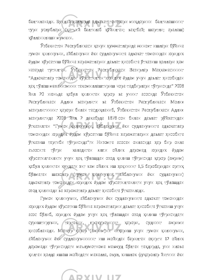 белгиланади. Бундай ҳолларда адвокат гонорари миқдорини белгилашнинг тури услублари (қатъий белгилаб қўйилган; вақтбай; шартли; аралаш) қўлланилиши мумкин. Ўзбекистон Республикаси қонун ҳужжатларида жиноят ишлари бўйича гумон қилинувчи, айбланувчи ёки судланувчига адвокат томонидан юридик ёрдам кўрсатиш бўйича харажатларни давлат ҳисобига ўтказиш ҳоллари ҳам назарда тутилган. Ўзбекистон Республикаси Вазирлар Маҳкамасининг “Адвокатлар томонидан кўрсатилган юридик ёрдам учун давлат ҳисобидан ҳақ тўлаш механизмини такомиллаштириш чора-тадбирлари тўғрисида” 2008 йил 20 июньда қабул қилинган қарор ва унинг асосида Ўзбекистон Республикаси Адлия вазирлиги ва Ўзбекистон Республикаси Молия вазирлигининг қарори билан тасдиқланиб, Ўзбекистон Республикаси Адлия вазирлигида 2008 йил 2 декабрда 1878-сон билан давлат рўйхатидан ўтказилган “Гумон қилинувчи, айбланувчи ёки судланувчига адвокатлар томонидан юридик ёрдам кўрсатиш бўйича харажатларни давлат ҳисобига ўтказиш тартиби тўғрисида”ги Низомга асосан оиласида ҳар бир оила аъзосига тўғри келадиган ялпи ойлик даромад юридик ёрдам кўрсатилганлиги учун ҳақ тўлашдан озод қилиш тўғрисида қарор (ажрим) қабул қилинган кундаги энг кам ойлик иш ҳақининг 1,5 баробаридан ортиқ бўлмаган шахслар (гумон қилинувчи, айбланувчи ёки судланувчи) адвокатлар томонидан юридик ёрдам кўрсатилганлиги учун ҳақ тўлашдан озод қилинади ва харажатлар давлат ҳисобига ўтказилади. Гумон қилинувчи, айбланувчи ёки судланувчига адвокат томонидан юридик ёрдам кўрсатиш бўйича харажатларни давлат ҳисобига ўтказиш учун асос бўлиб, юридик ёрдам учун ҳақ тўлашдан озод қилиш тўғрисидаги суриштирувчи, терговчи, прокурорнинг қарори, суднинг ажрими ҳисобланади. Мазкур қарор (ажрим)ни чиқариш учун гумон қилинувчи, айбланувчи ёки судланувчининг иш жойидан берилган оҳирги 12 ойлик даромади тўғрисидаги маълумотнома мавжуд бўлган тақдирда, уни илова қилган ҳолда яшаш жойидаги махалла, овул, кишлок фуқаролар йиғини ёки 