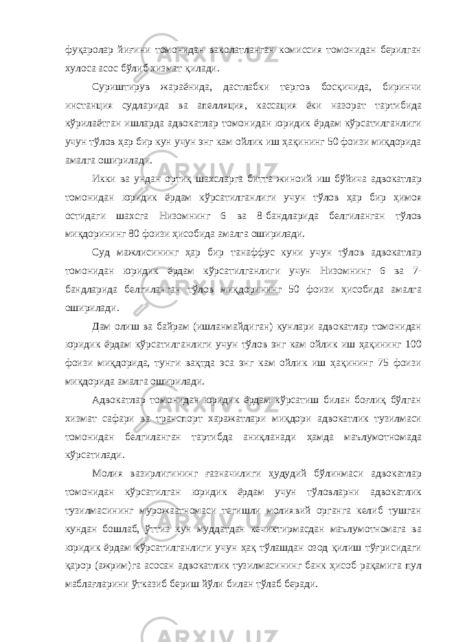 фуқаролар йиғини томонидан ваколатланган комиссия томонидан берилган хулоса асос бўлиб хизмат қилади. Суриштирув жараёнида, дастлабки тергов босқичида, биринчи инстанция судларида ва апелляция, кассация ёки назорат тартибида кўрилаётган ишларда адвокатлар томонидан юридик ёрдам кўрсатилганлиги учун тўлов ҳар бир кун учун энг кам ойлик иш ҳақининг 50 фоизи миқдорида амалга оширилади. Икки ва ундан ортиқ шахсларга битта жиноий иш бўйича адвокатлар томонидан юридик ёрдам кўрсатилганлиги учун тўлов ҳар бир ҳимоя остидаги шахсга Низомнинг 6 ва 8-бандларида белгиланган тўлов миқдорининг 80 фоизи ҳисобида амалга оширилади. Суд мажлисининг ҳар бир танаффус куни учун тўлов адвокатлар томонидан юридик ёрдам кўрсатилганлиги учун Низомнинг 6 ва 7- бандларида белгиланган тўлов миқдорининг 50 фоизи ҳисобида амалга оширилади. Дам олиш ва байрам (ишланмайдиган) кунлари адвокатлар томонидан юридик ёрдам кўрсатилганлиги учун тўлов энг кам ойлик иш ҳақининг 100 фоизи миқдорида, тунги вақтда эса энг кам ойлик иш ҳақининг 75 фоизи миқдорида амалга оширилади. Адвокатлар томонидан юридик ёрдам кўрсатиш билан боғлиқ бўлган хизмат сафари ва транспорт харажатлари миқдори адвокатлик тузилмаси томонидан белгиланган тартибда аниқланади ҳамда маълумотномада кўрсатилади. Молия вазирлигининг ғазначилиги ҳудудий бўлинмаси адвокатлар томонидан кўрсатилган юридик ёрдам учун тўловларни адвокатлик тузилмасининг мурожаатномаси тегишли молиявий органга келиб тушган кундан бошлаб, ўттиз кун муддатдан кечиктирмасдан маълумотномага ва юридик ёрдам кўрсатилганлиги учун ҳақ тўлашдан озод қилиш тўғрисидаги қарор (ажрим)га асосан адвокатлик тузилмасининг банк ҳисоб рақамига пул маблағларини ўтказиб бериш йўли билан тўлаб беради. 