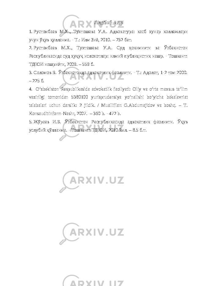  Адабиётлар 1. Рустамбаев М.Х., Тухташева У.А. Адвокатура: касб хунар коллежлари учун ўқув қулланма. - Т.: Илм Зиё, 2010. – 232 бет. 2. Рустамбаев М.Х., Тухташева У.А. Суд ҳокимияти ва Ўзбекистон Республикасида суд ҳуқуқ ислохотлар: илмий-публицистик нашр. - Тошкент: ТДЮИ нашриёти, 2009. – 559 б. 3. Саломов Б. Ўзбекистонда адвокатлик фаолияти. - Т.: Адолат, 1-2 том 2000. – 225 б. 4. O’ zbekiston Respublikasida advokatlik faoliyati: Оliy vа o’rtа mаxsus tа’lim vаzirligi tomonidan 5380100 yurisprudensiya yo’nalishi bo’yicha bakalavriat tаlаbаlаri uchun dаrslik: 2 jildik. / Mualliflar: G.Abdumajidov va boshq. – T. Konsauditinform-Nashr, 2007. – 360 b. - 472 b. 5. Жўраев И.Б. Ўзбекистон Республикасида адвокатлик фаолияти. Ўқув услубий қўлланма. - Тошкент: ТДЮИ, 2010 йил. – 8.5 б.т. 