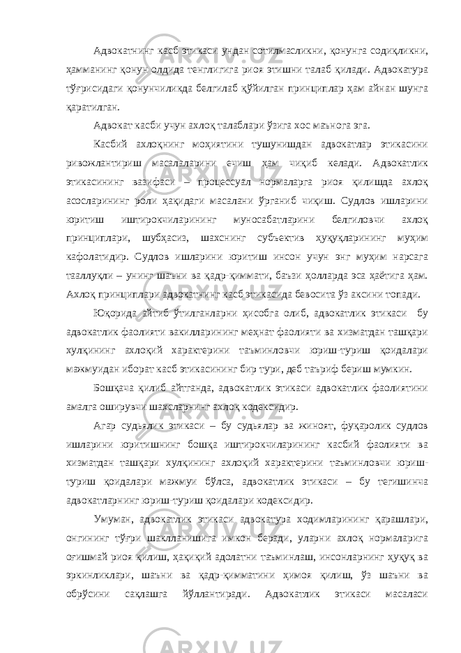 Адвокатнинг касб этикаси ундан сотилмасликни, қонунга содиқликни, ҳамманинг қонун олдида тенглигига риоя этишни талаб қилади. Адвокатура тўғрисидаги қонунчиликда белгилаб қўйилган принциплар ҳам айнан шунга қаратилган. Адвокат касби учун ахлоқ талаблари ўзига хос маънога эга. Касбий ахлоқнинг моҳиятини тушунишдан адвокатлар этикасини ривожлантириш масалаларини ечиш ҳам чиқиб келади. Адвокатлик этикасининг вазифаси – процессуал нормаларга риоя қилишда ахлоқ асосларининг роли ҳақидаги масалани ўрганиб чиқиш. Судлов ишларини юритиш иштирокчиларининг муносабатларини белгиловчи ахлоқ принциплари, шубҳасиз, шахснинг субъектив ҳуқуқларининг муҳим кафолатидир. Судлов ишларини юритиш инсон учун энг муҳим нарсага тааллуқли – унинг шаъни ва қадр-қиммати, баъзи ҳолларда эса ҳаётига ҳам. Ахлоқ принциплари адвокатнинг касб этикасида бевосита ўз аксини топади. Юқорида айтиб ўтилганларни ҳисобга олиб, адвокатлик этикаси бу адвокатлик фаолияти вакилларининг меҳнат фаолияти ва хизматдан ташқари хулқининг ахлоқий характерини таъминловчи юриш-туриш қоидалари мажмуидан иборат касб этикасининг бир тури, деб таъриф бериш мумкин. Бошқача қилиб айтганда, адвокатлик этикаси адвокатлик фаолиятини амалга оширувчи шахсларнинг ахлоқ кодексидир. Агар судьялик этикаси – бу судьялар ва жиноят, фуқаролик судлов ишларини юритишнинг бошқа иштирокчиларининг касбий фаолияти ва хизматдан ташқари хулқининг ахлоқий характерини таъминловчи юриш- туриш қоидалари мажмуи бўлса, адвокатлик этикаси – бу тегишинча адвокатларнинг юриш-туриш қоидалари кодексидир. Умуман, адвокатлик этикаси адвокатура ходимларининг қарашлари, онгининг тўғри шаклланишига имкон беради, уларни ахлоқ нормаларига оғишмай риоя қилиш, ҳақиқий адолатни таъминлаш, инсонларнинг ҳуқуқ ва эркинликлари, шаъни ва қадр-қимматини ҳимоя қилиш, ўз шаъни ва обрўсини сақлашга йўллантиради. Адвокатлик этикаси масаласи 