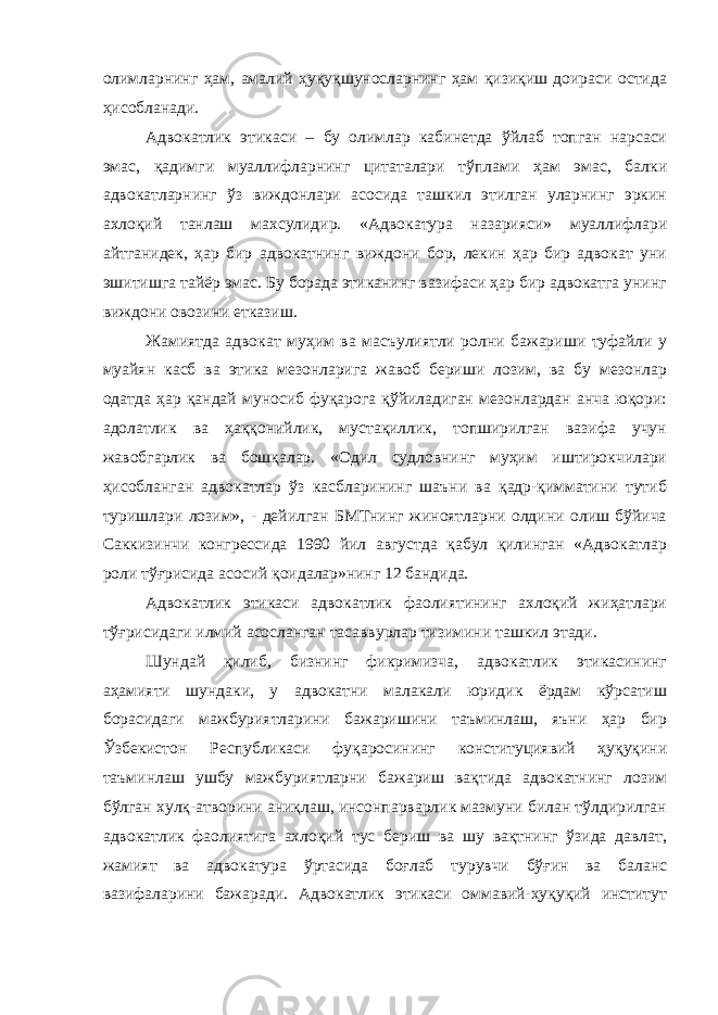 олимларнинг ҳам, амалий ҳуқуқшуносларнинг ҳам қизиқиш доираси остида ҳисобланади. Адвокатлик этикаси – бу олимлар кабинетда ўйлаб топган нарсаси эмас, қадимги муаллифларнинг цитаталари тўплами ҳам эмас, балки адвокатларнинг ўз виждонлари асосида ташкил этилган уларнинг эркин ахлоқий танлаш махсулидир. «Адвокатура назарияси» муаллифлари айтганидек, ҳар бир адвокатнинг виждони бор, лекин ҳар бир адвокат уни эшитишга тайёр эмас. Бу борада этиканинг вазифаси ҳар бир адвокатга унинг виждони овозини етказиш. Жамиятда адвокат муҳим ва масъулиятли ролни бажариши туфайли у муайян касб ва этика мезонларига жавоб бериши лозим, ва бу мезонлар одатда ҳар қандай муносиб фуқарога қўйиладиган мезонлардан анча юқори: адолатлик ва ҳаққонийлик, мустақиллик, топширилган вазифа учун жавобгарлик ва бошқалар. «Одил судловнинг муҳим иштирокчилари ҳисобланган адвокатлар ўз касбларининг шаъни ва қадр-қимматини тутиб туришлари лозим», - дейилган БМТнинг жиноятларни олдини олиш бўйича Саккизинчи конгрессида 1990 йил августда қабул қилинган «Адвокатлар роли тўғрисида асосий қоидалар»нинг 12 бандида. Адвокатлик этикаси адвокатлик фаолиятининг ахлоқий жиҳатлари тўғрисидаги илмий асосланган тасаввурлар тизимини ташкил этади. Шундай қилиб, бизнинг фикримизча, адвокатлик этикасининг аҳамияти шундаки, у адвокатни малакали юридик ёрдам кўрсатиш борасидаги мажбуриятларини бажаришини таъминлаш, яъни ҳар бир Ўзбекистон Республикаси фуқаросининг конституциявий ҳуқуқини таъминлаш ушбу мажбуриятларни бажариш вақтида адвокатнинг лозим бўлган хулқ-атворини аниқлаш, инсонпарварлик мазмуни билан тўлдирилган адвокатлик фаолиятига ахлоқий тус бериш ва шу вақтнинг ўзида давлат, жамият ва адвокатура ўртасида боғлаб турувчи бўғин ва баланс вазифаларини бажаради. Адвокатлик этикаси оммавий-ҳуқуқий институт 