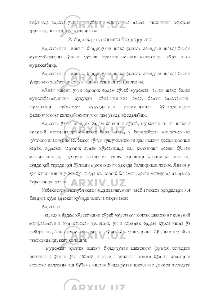 сифатида адвокатурага нисбатан жамият ва давлат ишончини керакли даражада шакллантириши лозим. 2. Адвокат ва ишонч билдирувчи Адвокатнинг ишонч билдирувчи шахс (ҳимоя остидаги шахс) билан муносабатларда ўзини тутиш этикаси мазмун-моҳиятига кўра анча мураккабдир. Адвокатнинг ишонч билдирувчи шахс (ҳимоя остидаги шахс) билан ўзаро муносабати асосини ишонч ташкил этиши лозим. Айнан ишонч унга юридик ёрдам сўраб мурожаат этган шахс билан муносабатларининг ҳуқуқий табиатинигина эмас, балки адвокатнинг фуқаролар субъектив ҳуқуқларини таъминлашга йўналтирилган фаолиятининг ахлоқий жиҳатини ҳам ўзида ифодалайди. Адвокат ўзига юридик ёрдам беришни сўраб, мурожаат этган шахсга ҳуқуқий масалаларда маслаҳат берар экан, у берилаётган маслаҳатнинг тўғрилигигагина эмас, балки тўғри тушунилганига ҳам ишонч ҳосил қилиши керак. Адвокат юридик ёрдам кўрсатишда ҳал килиниши лозим бўлган масала юзасидан қонунга асосланган тушунтиришлар бериши ва низонинг судда қай тарзда ҳал бўлиши мумкинлиги ҳақида билдириши лозим. Лекин у ҳеч қачон ишни у ёки бу тарзда ҳал қилиб бераман, деган мазмунда ваъдалар бермаслиги лозим. Ўзбекистон Республикаси Адвокатларнинг касб этикаси қоидалари 2.4 бандига кўра адвокат қуйидагиларга ҳақли эмас: Адвокат: - юридик ёрдам кўрсатишни сўраб мурожаат қилган шахснинг қонуний манфаатларига зид ҳаракат қилишга, унга юридик ёрдам кўрсатишда ўз фойдасини, бадахлоқ манфаатларни кўзлаб ёки ташқаридан бўладиган тазйиқ таъсирида ҳаракат қилишга; - мурожаат қилган ишонч билдирувчи шахснинг (ҳимоя остидаги шахснинг) ўзини ўзи айблаётганлигига ишончи комил бўлган ҳолларни истисно қилганда иш бўйича ишонч билдирувчи шахснинг (ҳимоя остидаги 