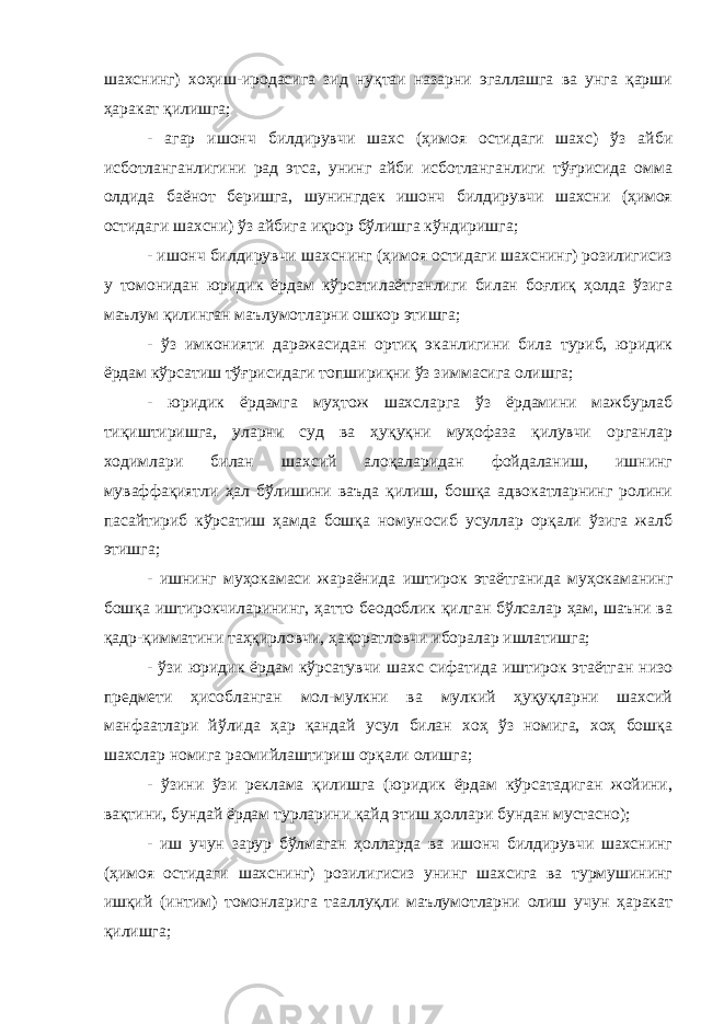 шахснинг) хоҳиш-иродасига зид нуқтаи назарни эгаллашга ва унга қарши ҳаракат қилишга; - агар ишонч билдирувчи шахс (ҳимоя остидаги шахс) ўз айби исботланганлигини рад этса, унинг айби исботланганлиги тўғрисида омма олдида баёнот беришга, шунингдек ишонч билдирувчи шахсни (ҳимоя остидаги шахсни) ўз айбига иқрор бўлишга кўндиришга; - ишонч билдирувчи шахснинг (ҳимоя остидаги шахснинг) розилигисиз у томонидан юридик ёрдам кўрсатилаётганлиги билан боғлиқ ҳолда ўзига маълум қилинган маълумотларни ошкор этишга; - ўз имконияти даражасидан ортиқ эканлигини била туриб, юридик ёрдам кўрсатиш тўғрисидаги топшириқни ўз зиммасига олишга; - юридик ёрдамга муҳтож шахсларга ўз ёрдамини мажбурлаб тиқиштиришга, уларни суд ва ҳуқуқни муҳофаза қилувчи органлар ходимлари билан шахсий алоқаларидан фойдаланиш, ишнинг муваффақиятли ҳал бўлишини ваъда қилиш, бошқа адвокатларнинг ролини пасайтириб кўрсатиш ҳамда бошқа номуносиб усуллар орқали ўзига жалб этишга; - ишнинг муҳокамаси жараёнида иштирок этаётганида муҳокаманинг бошқа иштирокчиларининг, ҳатто беодоблик қилган бўлсалар ҳам, шаъни ва қадр-қимматини таҳқирловчи, ҳақоратловчи иборалар ишлатишга; - ўзи юридик ёрдам кўрсатувчи шахс сифатида иштирок этаётган низо предмети ҳисобланган мол-мулкни ва мулкий ҳуқуқларни шахсий манфаатлари йўлида ҳар қандай усул билан хоҳ ўз номига, хоҳ бошқа шахслар номига расмийлаштириш орқали олишга; - ўзини ўзи реклама қилишга (юридик ёрдам кўрсатадиган жойини, вақтини, бундай ёрдам турларини қайд этиш ҳоллари бундан мустасно); - иш учун зарур бўлмаган ҳолларда ва ишонч билдирувчи шахснинг (ҳимоя остидаги шахснинг) розилигисиз унинг шахсига ва турмушининг ишқий (интим) томонларига тааллуқли маълумотларни олиш учун ҳаракат қилишга; 