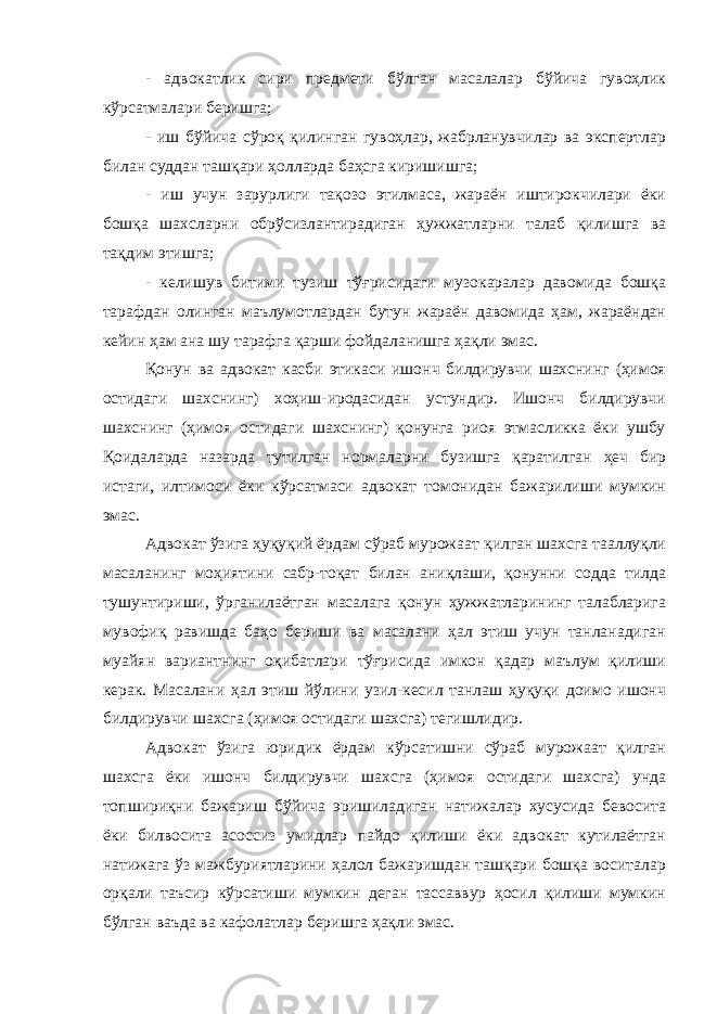 - адвокатлик сири предмети бўлган масалалар бўйича гувоҳлик кўрсатмалари беришга; - иш бўйича сўроқ қилинган гувоҳлар, жабрланувчилар ва экспертлар билан суддан ташқари ҳолларда баҳсга киришишга; - иш учун зарурлиги тақозо этилмаса, жараён иштирокчилари ёки бошқа шахсларни обрўсизлантирадиган ҳужжатларни талаб қилишга ва тақдим этишга; - келишув битими тузиш тўғрисидаги музокаралар давомида бошқа тарафдан олинган маълумотлардан бутун жараён давомида ҳам, жараёндан кейин ҳам ана шу тарафга қарши фойдаланишга ҳақли эмас. Қонун ва адвокат касби этикаси ишонч билдирувчи шахснинг (ҳимоя остидаги шахснинг) хоҳиш-иродасидан устундир. Ишонч билдирувчи шахснинг (ҳимоя остидаги шахснинг) қонунга риоя этмасликка ёки ушбу Қоидаларда назарда тутилган нормаларни бузишга қаратилган ҳеч бир истаги, илтимоси ёки кўрсатмаси адвокат томонидан бажарилиши мумкин эмас. Адвокат ўзига ҳуқуқий ёрдам сўраб мурожаат қилган шахсга тааллуқли масаланинг моҳиятини сабр-тоқат билан аниқлаши, қонунни содда тилда тушунтириши, ўрганилаётган масалага қонун ҳужжатларининг талабларига мувофиқ равишда баҳо бериши ва масалани ҳал этиш учун танланадиган муайян вариантнинг оқибатлари тўғрисида имкон қадар маълум қилиши керак. Масалани ҳал этиш йўлини узил-кесил танлаш ҳуқуқи доимо ишонч билдирувчи шахсга (ҳимоя остидаги шахсга) тегишлидир. Адвокат ўзига юридик ёрдам кўрсатишни сўраб мурожаат қилган шахсга ёки ишонч билдирувчи шахсга (ҳимоя остидаги шахсга) унда топшириқни бажариш бўйича эришиладиган натижалар хусусида бевосита ёки билвосита асоссиз умидлар пайдо қилиши ёки адвокат кутилаётган натижага ўз мажбуриятларини ҳалол бажаришдан ташқари бошқа воситалар орқали таъсир кўрсатиши мумкин деган тассаввур ҳосил қилиши мумкин бўлган ваъда ва кафолатлар беришга ҳақли эмас. 