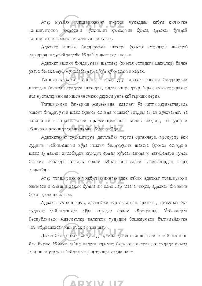 Агар муайян топшириқнинг ижроси муқаддам қабул қилинган топшириқнинг ижросига тўсқинлик қиладиган бўлса, адвокат бундай топшириқни зиммасига олмаслиги керак. Адвокат ишонч билдирувчи шахсга (ҳимоя остидаги шахсга) қарздорлик туфайли тобе бўлиб қолмаслиги керак. Адвокат ишонч билдирувчи шахслар (ҳимоя остидаги шахслар) билан ўзаро бетакаллуф муносабатларга йўл қўймаслиги керак. Топшириқ бекор қилинган тақдирда, адвокат ишонч билдирувчи шахсдан (ҳимоя остидаги шахсдан) олган ишга доир барча ҳужжатларнинг асл нусхаларини ва ишончномани дарҳол унга қайтариши керак. Топшириқни бажариш жараёнида, адвокат ўз хатти-ҳаракатларида ишонч билдирувчи шахс (ҳимоя остидаги шахс) тақдим этган ҳужжатлар ва ахборотнинг ишончлилиги презумпциясидан келиб чиқади, ва уларни қўшимча равишда текширувдан ўтказмайди. Адвокатнинг суриштирув, дастлабки тергов органлари, прокурор ёки суднинг тайинлашига кўра ишонч билдирувчи шахсга (ҳимоя остидаги шахсга) давлат ҳисобидан юридик ёрдам кўрсатганидаги вазифалари тўлов битими асосида юридик ёрдам кўрсатилганидаги вазифалардан фарқ қилмайди. Агар топшириқнинг қабул қилинганидан кейин адвокат топшириқни зиммасига олишга ҳақли бўлмаган ҳолатлар юзага чиқса, адвокат битимни бекор қилиши лозим. Адвокат суриштирув, дастлабки тергов органларининг, прокурор ёки суднинг тайинлашига кўра юридик ёрдам кўрсатишда Ўзбекистон Республикаси Адвокатлар палатаси ҳудудий бошқармаси белгилайдиган тартибда шахсан иштирок этиши шарт. Дастлабки тергов босқичида ҳимоя қилиш топшириғини тайинланиш ёки битим бўйича қабул қилган адвокат биринчи инстанция судида ҳимоя қилишни узрли сабабларсиз рад этишга ҳақли эмас. 