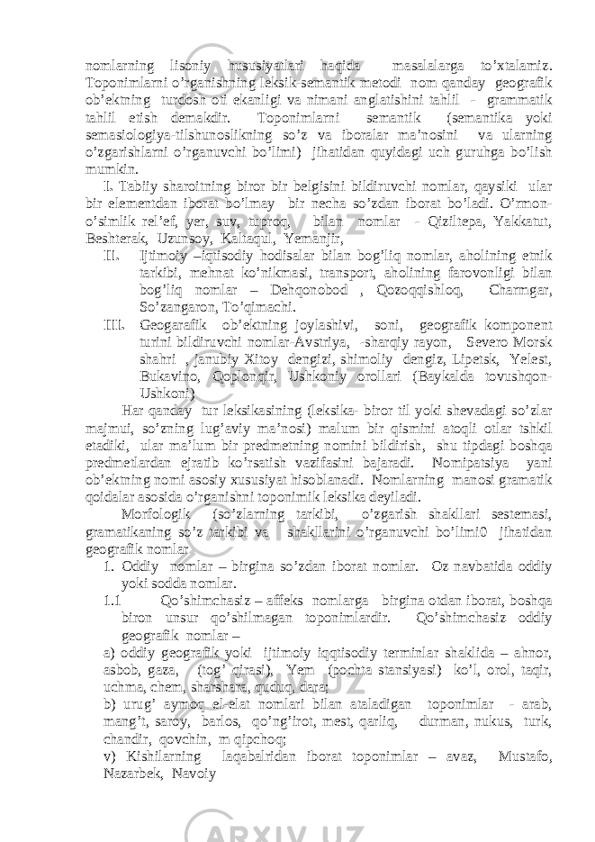 nomlarning lisoniy hususiyatlari haqida masalalarga to’xtalamiz. Toponimlarni o’rganishning leksik-semantik metodi nom qanday geografik ob’ektning turdosh oti ekanligi va nimani anglatishini tahlil - grammatik tahlil etish demakdir. Toponimlarni semantik (semantika yoki semasiologiya-tilshunoslikning so’z va iboralar ma’nosini va ularning o’zgarishlarni o’rganuvchi bo’limi) jihatidan quyidagi uch guruhga bo’lish mumkin. I. Tabiiy sharoitning biror bir belgisini bildiruvchi nomlar, qaysiki ular bir elementdan iborat bo’lmay bir necha so’zdan iborat bo’ladi. O’rmon- o’simlik rel’ef, yer, suv, tuproq, bilan nomlar - Qiziltepa, Yakkatut, Beshterak, Uzunsoy, Kaltaqul, Yemanjir, II. Ijtimoiy –iqtisodiy hodisalar bilan bog’liq nomlar, aholining etnik tarkibi, mehnat ko’nikmasi, transport, aholining farovonligi bilan bog’liq nomlar – Dehqonobod , Qozoqqishloq, Charmgar, So’zangaron, To’qimachi. III. Geogarafik ob’ektning joylashivi, soni, geografik komponent turini bildiruvchi nomlar-Avstriya, -sharqiy rayon, Severo Morsk shahri , janubiy Xitoy dengizi, shimoliy dengiz, Lipetsk, Yelest, Bukavino, Qoplonqir, Ushkoniy orollari (Baykalda tovushqon- Ushkoni) Har qanday tur leksikasining (leksika- biror til yoki shevadagi so’zlar majmui, so’zning lug’aviy ma’nosi) malum bir qismini atoqli otlar tshkil etadiki, ular ma’lum bir predmetning nomini bildirish, shu tipdagi boshqa predmetlardan ejratib ko’rsatish vazifasini bajaradi. Nomipatsiya yani ob’ektning nomi asosiy xususiyat hisoblanadi. Nomlarning manosi gramatik qoidalar asosida o’rganishni toponimik leksika deyiladi. Morfologik (so’zlarning tarkibi, o’zgarish shakllari sestemasi, gramatikaning so’z tarkibi va shakllarini o’rganuvchi bo’limi0 jihatidan geografik nomlar 1. Oddiy nomlar – birgina so’zdan iborat nomlar. Oz navbatida oddiy yoki sodda nomlar. 1.1 Qo’shimchasiz – affeks nomlarga birgina otdan iborat, boshqa biron unsur qo’shilmagan toponimlardir. Qo’shimchasiz oddiy geografik nomlar – a) oddiy geografik yoki ijtimoiy iqqtisodiy terminlar shaklida – ahnor, asbob, gaza, (tog’ qirasi), Yem (pochta stansiyasi) ko’l, orol, taqir, uchma, chem, sharshara, quduq, dara; b) urug’ aymoq el-elat nomlari bilan ataladigan toponimlar - arab, mang’t, saroy, barlos, qo’ng’irot, mest, qarliq, durman, nukus, turk, chandir, qovchin, m qipchoq; v) Kishilarning laqabalridan iborat toponimlar – avaz, Mustafo, Nazarbek, Navoiy 