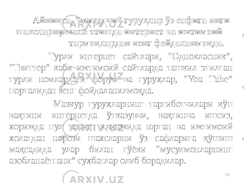  Айниқса, “жиҳодчи” гуруҳлар ўз сафига янги шахсларни жалб этишда интернет ва ижтимоий тармоқлардан кенг фойдаланмоқда. Турли интернет сайтлари, “Однокласник”, “Твиттер” каби ижтимоий сайтларда ташкил этилган турли номлардаги форум ва гуруҳлар, “You Tube” порталидан кенг фойдаланилмоқда. Мазкур гуруҳларнинг тарғиботчилари кўп вақтини интернетда ўтказувчи, вақтинча ишсиз, хорижда пул топиш илинжида юрган ва ижтимоий ҳолатдан норози шахсларни ўз сафларига қўшиш мақсадида улар билан гўёки “мусулмонларнинг азобланаётгани” суҳбатлар олиб борадилар. 13 